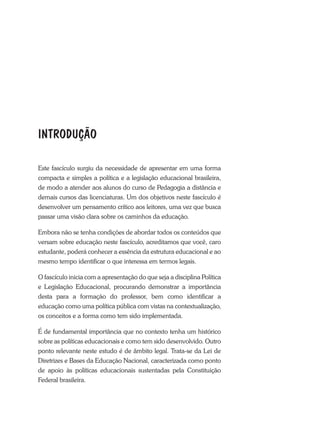 Este fascículo surgiu da necessidade de apresentar em uma forma
compacta e simples a política e a legislação educacional brasileira,
de modo a atender aos alunos do curso de Pedagogia a distância e
demais cursos das licenciaturas. Um dos objetivos neste fascículo é
desenvolver um pensamento crítico aos leitores, uma vez que busca
passar uma visão clara sobre os caminhos da educação.
Embora não se tenha condições de abordar todos os conteúdos que
versam sobre educação neste fascículo, acreditamos que você, caro
estudante, poderá conhecer a essência da estrutura educacional e ao
mesmo tempo identificar o que interessa em termos legais.
O fascículo inicia com a apresentação do que seja a disciplina Política
e Legislação Educacional, procurando demonstrar a importância
desta para a formação do professor, bem como identificar a
educação como uma política pública com vistas na contextualização,
os conceitos e a forma como tem sido implementada.
É de fundamental importância que no contexto tenha um histórico
sobre as políticas educacionais e como tem sido desenvolvido. Outro
ponto relevante neste estudo é de âmbito legal. Trata-se da Lei de
Diretrizes e Bases da Educação Nacional, caracterizada como ponto
de apoio às políticas educacionais sustentadas pela Constituição
Federal brasileira.
INTRODUÇÃO
 