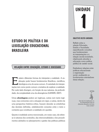 1
UNIDADE
ESTUDO DE POLíTICA E DA
LEGISLAÇÃO EDUCACIONAL
BRASILEIRA
RELAÇÃO ENTRE EDUCAÇÃO, ESTADO E SOCIEDADE
E
xistem diferentes formas de interpretar a realidade. a ex-
plicação pode buscar fundamentos filosóficos, científicos,
ideológicos e/ou do senso comum. a variedade de interpre-
tações tem como ponto comum a tentativa de explicar a realidade.
Por outro lado divergem, em função da sua natureza, da profundi-
dade, da complexidade e/ou da abrangência (GaNDIN, 2007).
Umas abordagens podem ser ingênuas, outras nem tanto ingê-
nuas, mas coniventes com a situação em vigor, e outras, dentro de
uma perspectiva histórico-crítica, buscam desvelar as entrelinhas
das decisões definidas, estabelecendo conexões entre o texto e
contextos que constituem a realidade em questão.
Quanto à realidade acima mencionada, em nosso caso, ela refere-
se à natureza dos conteúdos, das intencionalidades e dos procedi-
mentos adotados no planejamento e gestão das políticas públicas
OBJETIVO DESTA UNIDADE:
Refletir sobre a
relação Educação,
Estado e Sociedade,
especificando conceitos
que fundamentam
as interpretações e a
relação escola-sociedade,
objetivando abordar a
educação como política
pública de caráter social.
Estabelecer relações entre
políticas educacionais
e organização
social, analisando os
fundamentos orientadores
dessa relação;
Que tipo de explicações ou
de interpretações para as
diferentes situações você tem
mais contato?
 