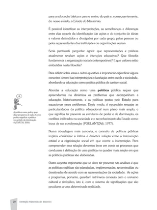 FORMAÇÃO PEDAGÓGICA DE DOCENTES20
para a educação básica e para o ensino do país e, consequentemente,
do nosso estado, o Estado do Maranhão.
É possível identificar as interpretações, as semelhanças e diferenças
entre elas através da identificação das ações e do conjunto de ideias
e valores defendidos e divulgados por cada grupo, pelas pessoas ou
pelos representantes das instituições ou organizações sociais.
Seria pertinente perguntar agora: que representações e práticas
atualmente revelam ações e intenções educativas? Que filosofia
fundamenta a organização social contemporânea? E que valores estão
embutidos nesta filosofia?
Para refletir sobre estas e outras questões é importante especificar alguns
conceitos dentro das interpretações e da relação entre escola e sociedade,
abordando a educação como política pública de caráter social.
abordar a educação como uma política pública requer que
apreendamos na dinâmica os problemas que acompanham a
educação, historicamente, e as políticas postas pelo Estado para
equacionar esses problemas. Deste modo, é necessário resgatar as
particularidades da política educacional num plano mais amplo, o
que significa ter presente as estruturas de poder e de dominação, os
conflitos infiltrados na sociedade e o reconhecimento do Estado como
locus de sua condensação (POULaNTzaS, 1977).
Numa abordagem mais concreta, o conceito de políticas públicas
implica considerar a íntima e dialética relação entre a intervenção
estatal e a organização social em que ocorre a intervenção. Para
compreender essa relação devemos levar em conta os processos que
conduzem à definição de uma política no quadro mais amplo em que
as políticas públicas são elaboradas.
Outro aspecto importante que se deve ter presente nas análises é que
as políticas públicas são planejadas, implementadas, reconstruídas ou
desativadas de acordo com as representações da sociedade. as ações
e programas, portanto, guardam intrínseca conexão com o universo
cultural e simbólico, isto é, com o sistema de significações que são
peculiares a uma determinada realidade.
a política como policy quer
dizer programa de ação. Como
politics significa a política
no sentido da dominação
(azEVEDO, 2001)
 