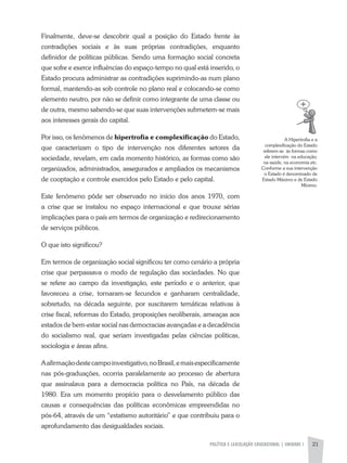 POLíTICA E LEGISLAÇÃO EDUCACIONAL | UNIDADE 1 21
a Hipertrofia e a
complexificação do Estado
referem-se às formas como
ele intervém na educação,
na saúde, na economia etc.
Conforme a sua intervenção
o Estado é denominado de
Estado Máximo e de Estado
Mínimo.
Finalmente, deve-se descobrir qual a posição do Estado frente às
contradições sociais e às suas próprias contradições, enquanto
definidor de políticas públicas. Sendo uma formação social concreta
que sofre e exerce influências do espaço-tempo no qual está inserido, o
Estado procura administrar as contradições suprimindo-as num plano
formal, mantendo-as sob controle no plano real e colocando-se como
elemento neutro, por não se definir como integrante de uma classe ou
de outra, mesmo sabendo-se que suas intervenções submetem-se mais
aos interesses gerais do capital.
Por isso, os fenômenos de hipertrofia e complexificação do Estado,
que caracterizam o tipo de intervenção nos diferentes setores da
sociedade, revelam, em cada momento histórico, as formas como são
organizados, administrados, assegurados e ampliados os mecanismos
de cooptação e controle exercidos pelo Estado e pelo capital.
Este fenômeno pôde ser observado no início dos anos 1970, com
a crise que se instalou no espaço internacional e que trouxe sérias
implicações para o país em termos de organização e redirecionamento
de serviços públicos.
O que isto significou?
Em termos de organização social significou ter como cenário a própria
crise que perpassava o modo de regulação das sociedades. No que
se refere ao campo da investigação, este período e o anterior, que
favoreceu a crise, tornaram-se fecundos e ganharam centralidade,
sobretudo, na década seguinte, por suscitarem temáticas relativas à
crise fiscal, reformas do Estado, proposições neoliberais, ameaças aos
estados de bem-estar social nas democracias avançadas e a decadência
do socialismo real, que seriam investigadas pelas ciências políticas,
sociologia e áreas afins.
aafirmaçãodestecampoinvestigativo,noBrasil,emaisespecificamente
nas pós-graduações, ocorria paralelamente ao processo de abertura
que assinalava para a democracia política no País, na década de
1980. Era um momento propício para o desvelamento público das
causas e consequências das políticas econômicas empreendidas no
pós-64, através de um “estatismo autoritário” e que contribuiu para o
aprofundamento das desigualdades sociais.
 