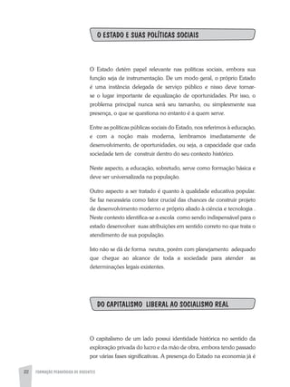 FORMAÇÃO PEDAGÓGICA DE DOCENTES22
O ESTADO E SUAS POLÍTICAS SOCIAIS
O Estado detém papel relevante nas políticas sociais, embora sua
função seja de instrumentação. De um modo geral, o próprio Estado
é uma instância delegada de serviço público e nisso deve tornar-
se o lugar importante de equalização de oportunidades. Por isso, o
problema principal nunca será seu tamanho, ou simplesmente sua
presença, o que se questiona no entanto é a quem serve.
Entre as políticas públicas sociais do Estado, nos referimos à educação,
e com a noção mais moderna, lembramos imediatamente de
desenvolvimento, de oportunidades, ou seja, a capacidade que cada
sociedade tem de construir dentro do seu contexto histórico.
Neste aspecto, a educação, sobretudo, serve como formação básica e
deve ser universalizada na população.
Outro aspecto a ser tratado é quanto à qualidade educativa popular.
Se faz necessária como fator crucial das chances de construir projeto
de desenvolvimento moderno e próprio aliado à ciência e tecnologia .
Neste contexto identifica-se a escola como sendo indispensável para o
estado desenvolver suas atribuições em sentido correto no que trata o
atendimento de sua população.
Isto não se dá de forma neutra, porém com planejamento adequado
que chegue ao alcance de toda a sociedade para atender as
determinações legais existentes.
DO CAPITALISMO LIBERAL AO SOCIALISMO REAL
O capitalismo de um lado possui identidade histórica no sentido da
exploração privada do lucro e da mão de obra, embora tendo passado
por várias fases significativas. A presença do Estado na economia já é
 