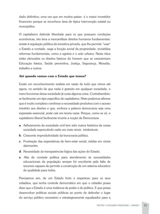 POLÍTICA E LEGISLAÇÃO EDUCACIONAL | unidade 1 23
dado definitivo, uma vez que em muitos países é o maior investidor
financeiro porque se reconhece área de típica intervenção estatal ou
monopólios.
O capitalismo defende liberdade para os que possuem condições
econômicas, isto leva a mercantilizar direitos humanos fundamentais:
resiste à regulação pública da iniciativa privada, que lhe permite “usar“
o Estado a vontade, nega a função social da propriedade, inviabiliza
reformas fundamentais, como a agrária e o solo urbano. Nesta ótica
estão elencados os direitos básicos do homem que se caracterizam
Educação básica, Saúde preventiva, Justiça, Segurança, Moradia,
trabalho e outros.
Até quando vamos com o Estado que temos?
Existe um reconhecimento realista em razão de tudo que vimos até
agora, no sentido de que nada é gratuito em qualquer sociedade, o
mero funcionar dessa sociedade já custa alguma coisa. Contrabandeia-
se facilmente um tipo específico de capitalismo. Nisto podemos afirmar
que é muito complexo combinar a necessidade produtiva com o acesso
irrestrito aos direitos e que, embora a palavra democracia seja uma
expressão essencial, pode cair em teoria vazia. Porque, como se vê, o
capitalismo liberal facilmente inverte a noção de Democracia.
a. 	Asfixiamento da sociedade civil tem sido marca histórica da nossa
sociedade repercutindo cada vez mais níveis intoleráveis.
b. 	Crescente improdutividade da burocracia pública.
c. 	Frustração das expectativas de bem-estar social, retidas em níveis
alarmantes.
d. 	Necessidade de transparências lógica das ações do Estado.
e. Alta de vontade política para atendimento às necessidades
educacionais da população sempre foi encoberta pela falta de
recursos capazes de permitir a construção de um sistema educativo
de qualidade para todos.
Precisamos sim, de um Estado forte e respeitoso para os seus
cidadãos, que tenha controle democrático em que o cidadão possa
dizer que o Estado é uma instância de poder e de política. E que possa
desenvolver políticas sociais públicas ao ponto de defender o lugar
do serviço público necessário e estrategicamente equalizador para a
 