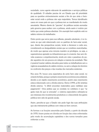 FORMAÇÃO PEDAGÓGICA DE DOCENTES24
sociedade, como agente relevante de assistências e serviços públicos
de qualidade. O cidadão precisa de um Estado que dê prioridade
para as questões eminentemente sociais a fim de que sinta o bem-
estar social onde a pobreza não seja majoritária. Temos identificado
casos em nosso país em que a pobreza tem se manifestado do modo
assustador. Mesmo diante de “pacotes” de políticas sociais acenadas
pelo governo para acabar com a pobreza, ainda assim é notório por
todos que existe pobreza absoluta. Um exemplo bem explícito está no
salário mínimo do trabalhador.
Outro ponto que serve para sua reflexão, prezado estudante, é no to-
cante ao que está relacionado com os padrões de bem-estar social,
que, diante das perspectivas sociais, tende a decrescer a cada ano,
considerando as desigualdades sociais que se constituiu exarcebadas,
de modo que apenas uma minoria mantém os privilégios, ou seja, a
superestrutura apoiada na infraestrutura que é a maioria. Isso sem dú-
vida ocasiona o empobrecimento, tendo em vista o paradoxo do po-
der aquisitivo de uns poucos em relação a maioria da sociedade. Não
é possível manter salários elevados para todos os trabalhadores sem a
vigência avassaladora do salário mínimo, ou sem a relação de domínio
no confronto dos preços e das moedas dos mercados existentes.
Nos anos 70, houve uma expectativa de certo bem estar social, no
entantofoifalsa,porqueoprópriocrescimentoeconômicoeraunilateral,
devido a um rápido crescimento econômico, porém esse crescimento
estava relacionado com a dívida externa. Demo (1994, p.56) sintetiza
dívida externa: “é difícil encontrar matemático para viabilizar esse
pagamento”. Uma prática que se constata no cotidiano é que “se
gasta mais do que se arrecada”; o sistema especulativo sobrepõe-se
aos interesses dos investimentos produtivos e o descontrole dos gastos
públicos tem sido de grande escala.
Assim, percebe-se que o Estado não pode fugir das suas atribuições
que são inteiramente políticas com vistas ao bem comum.
As formas e as funções assumidas pelo Estado, a partir da década
de 1970, foram postas em dúvida em função das crises enfrentadas
pelo modo de acumulação capitalista e dos rumos tomados para
enfrentar a crise.
 
