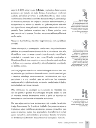 POLíTICA E LEGISLAÇÃO EDUCACIONAL | UNIDADE 1 25
a partir de 1980, a intervenção do Estado e os destinos da democracia
passaram a ser tratados em outra direção. as orientações neoliberais
acatadas por vários governos e o aprofundamento das crises sociais,
econômicas e ambientais decorrentes dessas orientações, as mudanças
no mundo da produção em função da utilização da microeletrônica, a
reorganização no mundo do trabalho e a globalização dos mercados
são alguns fatores ameaçadores da organização sociopolítica do século
passado. Essas mudanças trouxeram para o debate questões, como
por exemplo: as formas que deveriam assumir as políticas públicas de
cunho social.
O que nos chama atenção é a ênfase ou preocupação com as políticas
sociais.
Sobre este aspecto, a preocupação condiz com a importância dessas
políticas, enquanto elemento estrutural das economias de mercado.
O problema posto por essas novas formas de relação entre Estado,
sociedade e mercado teve e tem como filosofia organizadora a
filosofia neoliberal, que encontra no campo da cultura e da ideologia
o êxito de convencer que não existem alternativas para a organização
de políticas sociais.
a educação ganha centralidade nesse discurso por servir de base para
os processos que conduzem o desenvolvimento científico e tecnológico
– ciência e tecnologia transformaram-se, paulatinamente, em forças
produtivas – e por contribuir para as melhorias das economias
nacionais pelo fortalecimento dos laços entre escolarização, trabalho,
produtividade, serviços e mercado.
Pela centralidade na educação são necessárias as reformas para
que se garanta o padrão de acumulação desejado. Espera-se, com
as reformas, melhor desempenho escolar a partir da aquisição de
competências e habilidades relacionadas ao trabalho.
Por isso, adotam-se teorias e técnicas gerenciais próprias da adminis-
tração de empresas. Ex: Criação de Unidades Executoras para que as
instituições sejam incluídas em programas; processo competitivo para
acesso a recursos e outros. Esse gerencialismo é uma forma de reduzir
gastos e envolver a comunidade no processo de decisões na tentativa
de dividir responsabilidades de acordo com a ideologia de mercado.
Quando falamos
genericamente em Estado,
no singular e iniciando com
letra maiúscula, estamos nos
referindo a todas as instituições
das três esferas governamentais
e não aos governos estaduais
ou a um determinado estado
do nosso país.
Políticas sociais: estratégias
promovidas a partir do nível
político com o objetivo de
desenvolver um determinado
modelo social [...] compõem-se
de planos, projetos e diretrizes
específicas em cada área
da ação social [...] políticas
ligadas à saúde, a educação,
habitação e previdência social
(BIaNCHETTI, 1997, p.88-89).
as reformas educacionais a
que nos referimos iniciaram-se
na década de 1990 e serão
tratadas na unidade 3 de modo
mais detalhado.
 