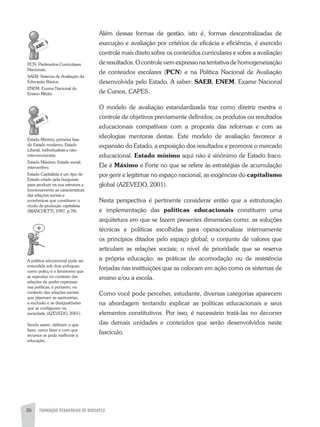 FORMAÇÃO PEDAGÓGICA DE DOCENTES26
além dessas formas de gestão, isto é, formas descentralizadas de
execução e avaliação por critérios de eficácia e eficiência, é exercido
controle mais direto sobre os conteúdos curriculares e sobre a avaliação
de resultados. O controle vem expresso na tentativa de homogeneização
de conteúdos escolares (PCN) e na Política Nacional de avaliação
desenvolvida pelo Estado. a saber: SAEB, ENEM, Exame Nacional
de Cursos, CaPES.
O modelo de avaliação estandardizada traz como diretriz mestra o
controle de objetivos previamente definidos; os produtos ou resultados
educacionais compatíveis com a proposta das reformas e com as
ideologias mentoras destas. Este modelo de avaliação favorece a
expansão do Estado, a exposição dos resultados e promove o mercado
educacional. Estado mínimo aqui não é sinônimo de Estado fraco.
Ele é Máximo e Forte no que se refere às estratégias de acumulação
por gerir e legitimar no espaço nacional, as exigências do capitalismo
global (azEVEDO, 2001).
Nesta perspectiva é pertinente considerar então que a estruturação
e implementação das políticas educacionais constituem uma
arquitetura em que se fazem presentes dimensões como: as soluções
técnicas e políticas escolhidas para operacionalizar internamente
os princípios ditados pelo espaço global; o conjunto de valores que
articulam as relações sociais; o nível de prioridade que se reserva
a própria educação; as práticas de acomodação ou de resistência
forjadas nas instituições que as colocam em ação como os sistemas de
ensino e/ou a escola.
Como você pode perceber, estudante, diversas categorias aparecem
na abordagem tentando explicar as políticas educacionais e seus
elementos constitutivos. Por isso, é necessário tratá-las no decorrer
das demais unidades e conteúdos que serão desenvolvidos neste
fascículo.
PCN: Parâmetros Curriculares
Nacionais;
SaEB: Sistema de avaliação da
Educação Básica;
ENEM: Exame Nacional do
Ensino Médio
Estado Mínimo; primeira fase
do Estado moderno. Estado
Liberal, individualista e não-
intervencionista.
Estado Máximo: Estado social,
interventivo.
Estado Capitalista é um tipo de
Estado criado pela burguesia
para produzir na sua estrutura e
funcionamento as características
das relações sociais e
econômicas que constituem o
modo de produção capitalista
(BIaNCHETTI, 1997, p.78)
a política educacional pode ser
entendida sob dois enfoques:
como policy é o fenômeno que
se reproduz no contexto das
relações de poder expressas
nas politicas, e portanto, no
contexto das relações sociais
que plasmam as assimetrias,
a exclusão e as desigualdades
que se configuram na
sociedade (azEVEDO, 2001).
Sendo assim, definem o que
fazer, como fazer e com que
recursos se pode melhorar a
educação.
 