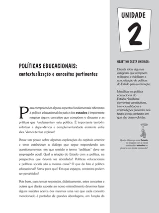 UNIDADE
P
ara compreender alguns aspectos fundamentais referentes
à política educacional do país e dos estados é importante
resgatar alguns conceitos que compõem o discurso e as
práticas que fundamentam esta política. É importante também
enfatizar a dependência e complementaridade existente entre
eles. Vamos tentar explicar!
Pense um pouco sobre algumas explicações do capítulo anterior
e tente estabelecer o diálogo que segue respondendo aos
questionamentos: em que sentido o termo “políticas“ deve ser
empregado aqui? Qual a relação do Estado com a política, na
perspectiva que deverá ser abordada? Políticas educacionais
e políticas sociais são a mesma coisa? O que de fato é política
educacional? Serve para que? Em que espaços, contextos podem
ser percebidos?
Pois bem, para tentar responder, didaticamente, estes conceitos e
outros que darão suporte ao nosso entendimento devemos fazer
alguns recortes acerca dos mesmos uma vez que cada conceito
mencionado é portador de grandes abordagens, em função da
OBJETIVO DESTA UNIDADE:
Discutir sobre algumas
categorias que compõem
o discurso e viabilizam a
concretização de políticas
do Estado para a educação;
Identificar na política
educacional do
Estado Neoliberal
elementos constitutivos,
intencionalidades e
contradições presentes nos
textos e nos contextos em
que são desenvolvidas.
2
POLíTICAS EDUCACIONAIS:
contextualização e conceitos pertinentes
Qual a diferença entre Estado
no singular com a inicial
maiúscula e estados no
plural e com inicial minúscula?
 