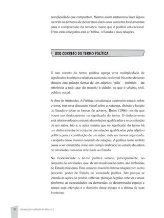 FORMAÇÃO PEDAGÓGICA DE DOCENTES30
complexidade que comportam. Mesmo assim tentaremos fazer alguns
recortes na tentativa de deixar mais claro esses conceitos fundamentais
para a compreensão da temática maior que é política educacional.
Entre estas categorias está a Política, o Estado e suas relações.
USO CORRETO DO TERMO POLÍTICA
O uso correto do termo política agrega uma multiplicidade de
significadoshistóricoserelativosaomundoocidental.Noentendimento
clássico esta palavra deriva de um adjetivo ‘pólis’ – politikós – faz
referência a tudo que diz respeito à cidade, ao que é urbano, civil,
público, social.
A obra de Aristóteles, A Política, considerada o primeiro tratado sobre
o tema, traz uma discussão inicial sobre a natureza, divisão e função
do Estado e sobre as formas de governo. Bobio (1986) nos diz que
houve um deslocamento no significado do termo. O deslocamento
está relacionado ao conjunto das relações qualificadas e a constituição
de um saber. Isto é, o autor mostra que no significado do termo há
um deslocamento do conjunto das relações qualificadas pelo adjetivo
político para a constituição de um saber, mais ou menos organizado,
a respeito desse mesmo conjunto de relações. A política neste sentido
passa a ser entendida como um campo dedicado ao estudo da esfera
de atividades humanas articulada ao Estado.
Na modernidade o termo política remete, principalmente, ao
conjunto de atividades, que, de um modo ou de outro, são atribuídas
ao Estado moderno. Este conceito mantém íntima relação com outro
conceito: poder de Estado ou sociedade política. Isto porque se
vincula às ações de proibir, ordenar, planejar, legislar, intervir e atuar
conforme as necessidades ou demandas de determinado espaço e
tempo cuja intenção é o domínio desse espaço e a defesa de suas
fronteiras.
 
