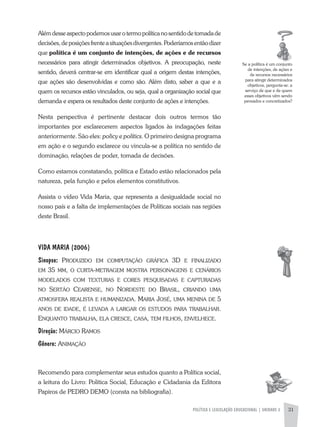 POLíTICA E LEGISLAÇÃO EDUCACIONAL | UNIDADE 2 31
alémdesseaspectopodemosusarotermopolíticanosentidodetomadade
decisões,deposiçõesfrenteasituaçõesdivergentes.Poderíamosentãodizer
que política é um conjunto de intenções, de ações e de recursos
necessários para atingir determinados objetivos. a preocupação, neste
sentido, deverá centrar-se em identificar qual a origem destas intenções,
que ações são desenvolvidas e como são. além disto, saber a que e a
quem os recursos estão vinculados, ou seja, qual a organização social que
demanda e espera os resultados deste conjunto de ações e intenções.
Nesta perspectiva é pertinente destacar dois outros termos tão
importantes por esclarecerem aspectos ligados às indagações feitas
anteriormente. São eles: policy e polítics. O primeiro designa programa
em ação e o segundo esclarece ou vincula-se a política no sentido de
dominação, relações de poder, tomada de decisões.
Como estamos constatando, política e Estado estão relacionados pela
natureza, pela função e pelos elementos constitutivos.
assista o vídeo Vida Maria, que representa a desigualdade social no
nosso país e a falta de implementações de Políticas sociais nas regiões
deste Brasil.
VIDA MARIA (2006)
Sinopse: prodUzido eM coMpUtação gráfica 3d e finalizado
eM 35 MM, o cUrta-MetrageM Mostra personagens e cenários
Modelados coM textUras e cores pesqUisadas e captUradas
no sertão cearense, no nordeste do brasil, criando UMa
atMosfera realista e hUManizada. Maria José, UMa Menina de 5
anos de idade, é levada a largar os estUdos para trabalhar.
enqUanto trabalha, ela cresce, casa, teM filhos, envelhece.
Direção: Márcio raMos
Gênero: aniMação
Recomendo para complementar seus estudos quanto a Política social,
a leitura do Livro: Política Social, Educação e Cidadania da Editora
Papiros de PEDRO DEMO (consta na bibliografia).
Se a política é um conjunto
de intenções, de ações e
de recursos necessários
para atingir determinados
objetivos, pergunta-se: a
serviço de que e de quem
esses objetivos vêm sendo
pensados e concretizados?
 