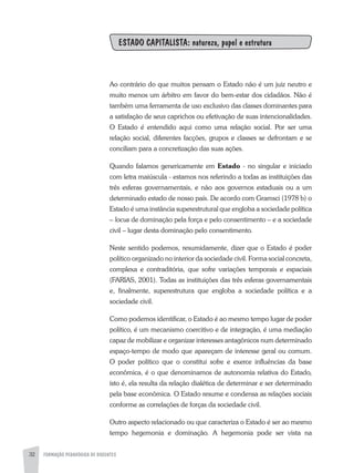 FORMAÇÃO PEDAGÓGICA DE DOCENTES32
ESTADO CAPITALISTA: natureza, papel e estrutura
Ao contrário do que muitos pensam o Estado não é um juiz neutro e
muito menos um árbitro em favor do bem-estar dos cidadãos. Não é
também uma ferramenta de uso exclusivo das classes dominantes para
a satisfação de seus caprichos ou efetivação de suas intencionalidades.
O Estado é entendido aqui como uma relação social. Por ser uma
relação social, diferentes facções, grupos e classes se defrontam e se
conciliam para a concretização das suas ações.
Quando falamos genericamente em Estado - no singular e iniciado
com letra maiúscula - estamos nos referindo a todas as instituições das
três esferas governamentais, e não aos governos estaduais ou a um
determinado estado de nosso país. De acordo com Gramsci (1978 b) o
Estado é uma instância superestrutural que engloba a sociedade política
– locus de dominação pela força e pelo consentimento – e a sociedade
civil – lugar desta dominação pelo consentimento.
Neste sentido podemos, resumidamente, dizer que o Estado é poder
político organizado no interior da sociedade civil. Forma social concreta,
complexa e contraditória, que sofre variações temporais e espaciais
(FARIAS, 2001). Todas as instituições das três esferas governamentais
e, finalmente, superestrutura que engloba a sociedade política e a
sociedade civil.
Como podemos identificar, o Estado é ao mesmo tempo lugar de poder
político, é um mecanismo coercitivo e de integração, é uma mediação
capaz de mobilizar e organizar interesses antagônicos num determinado
espaço-tempo de modo que apareçam de interesse geral ou comum.
O poder político que o constitui sofre e exerce influências da base
econômica, é o que denominamos de autonomia relativa do Estado,
isto é, ela resulta da relação dialética de determinar e ser determinado
pela base econômica. O Estado resume e condensa as relações sociais
conforme as correlações de forças da sociedade civil.
Outro aspecto relacionado ou que caracteriza o Estado é ser ao mesmo
tempo hegemonia e dominação. A hegemonia pode ser vista na
 