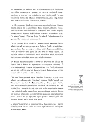 POLíTICA E LEGISLAÇÃO EDUCACIONAL | UNIDADE 2 33
sua capacidade de conduzir a sociedade como um todo, de arbitrar
os conflitos tanto entre as classes sociais como os conflitos de classe,
mantendo o controle e de certa forma uma coesão social. No que
concerne a dominação o Estado impõe repressão, usa a força militar
para destruir oposições e para resolver conflitos.
Na vida moderna o Estado exerce controle quase total sobre a vida das
pessoas através de documentações desde o nascimento até a morte.
São documentos implementados e controlados pelo Estado: Registro
de Nascimento, Carteira de Identidade, Cadastro de Pessoas Físicas,
Carteira de Trabalho, Título de eleitor, Certidão de óbito e tantos outros
que você deve conhecer, caro estudante.
Estudar o Estado requer também o conhecimento da sociedade e a sua
relação com ele em tempos e espaços distintos. É nela, na sociedade,
que se desenrolam as relações sociais e as ideologias contraditórias,
sendo a sociedade civil palco da luta entre as classes sociais. Eis
algumas formas de organização social: sociedades tribais, sociedade
greco-romana, sociedade feudal e sociedade capitalista.
Em função da complexidade do tema nos deteremos na relação do
Estado com a forma de organização da sociedade capitalista. É
oportuno dizer que qualquer forma assumida pelo Estado capitalista
traz na sua essência o germe da dominação e da exploração por se
fundamentar na divisão social de classes.
Para falar da organização social capitalista devemos conhecer a sua
relação com o Estado, não é verdade? Mas que Estado? aquele que
denominamos de Estado Moderno, isto é, o Estado que adquiriu
uma autonomia relativa diante das influências da sociedade civil. Foi
possível fazer correspondências ou separações de determinadas noções
- até então imbricadas ou confusas - com a realidade concreta. Como,
por exemplo, estabelecer correspondências e devidas separações entre
o que é público e o que é privado, aquilo que é de interesse geral e de
interesse privado ou particular entre outras.
O Estado Moderno vem se apresentando de diferentes formas e traz na
essência estreita relação com a sociedade capitalista no que diz respeito
às relações de poder.
São formas do Estado
Moderno: absolutista, liberal,
liberal-democrático e o
neoliberal. Que aspectos são
comuns nestas formas?
 