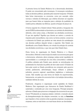 FORMAÇÃO PEDAGÓGICA DE DOCENTES34
a primeira forma de Estado Moderno foi a denominada absolutista.
O poder era concentrado pela monarquia. a monarquia centralizava
todas as decisões políticas, apoiadas pela nascente burguesia. O Estado
fazia fortes intervenções na economia, como por exemplo, sobre
normas e métodos de fabricação, que critérios deveriam ser seguidos
para que fossem feitas as inspeções para a aferição da qualidade da
matéria prima utilizadas nas fábricas, quanto à fixação de preços etc.
a forma seguinte foi o Estado Liberal. Neste período a burguesia (do
século XVIII) fundamentada no iluminismo, ao contrário do absolutismo,
defendia, entre outras coisas, a liberdade nas atividades econômicas.
O que isto significa? Significa que deveria ser extinto o controle de
impostos pelo mercantilismo, mas como na forma anterior, conservou
a soberania do Estado que poderia ser vista através da centralização
nas decisões políticas daquele tempo e seguintes. Este Estado era
identificado como Estado Mínimo, em virtude da extinção do controle
nas atividades econômicas, o que não quer dizer Estado fraco.
Outra forma de organização do Estado Moderno é o liberal-
democrático. Defende a intervenção do estado na economia para gerar
a democracia, soberania, pleno emprego, justiça social, igualdade de
oportunidades e a construção de uma ética comunitária e solidária.
a política adotada pelo Estado para atender as reivindicações do
proletariado foi chamada de política de bem-estar social. O Estado de
bem-estar social ou Estado providência era composto pelo governo
central, parlamento, administração, forças militares e policiais,
judiciário, governo regional, assembleias legislativas e instituições
sociais. Vale ressaltar que esta forma de Estado foi experimentada,
basicamente, em países de economia forte e de tradição democrática,
realidade distinta da nossa.
Finalmente, chegamos à organização social capitalista do Estado
Moderno. Esta organização que chamamos de Estado Neoliberal é
sustentada e conduzida por uma nova burguesia. Principal proposta:
reformar o Estado para promover a integração da economia do seu país.
Como? Privatizando as empresas estatais e abrindo o mercado através
da desregulamentação das relações comerciais, ou seja, as barreiras
que impedem o livre comércio entre as grandes empresas e as pequenas
empresas, entre as mais fortes e as mais fracas devem ser derrubadas.
Com as barreiras de proteção
do Estado destruídas,
quem perde nesse jogo de
interesses?
 