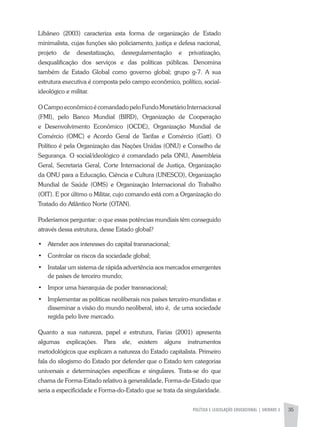 POLÍTICA E LEGISLAÇÃO EDUCACIONAL | unidade 2 35
Libâneo (2003) caracteriza esta forma de organização de Estado
minimalista, cujas funções são policiamento, justiça e defesa nacional,
projeto de desestatização, desregulamentação e privatização,
desqualificação dos serviços e das políticas públicas. Denomina
também de Estado Global como governo global; grupo g-7. A sua
estrutura executiva é composta pelo campo econômico, político, social-
ideológico e militar.
O Campo econômico é comandado pelo Fundo Monetário Internacional
(FMI), pelo Banco Mundial (BIRD), Organização de Cooperação
e Desenvolvimento Econômico (OCDE), Organização Mundial de
Comércio (OMC) e Acordo Geral de Tarifas e Comércio (Gatt). O
Político é pela Organização das Nações Unidas (ONU) e Conselho de
Segurança. O social/ideológico é comandado pela ONU, Assembleia
Geral, Secretaria Geral, Corte Internacional de Justiça, Organização
da ONU para a Educação, Ciência e Cultura (UNESCO), Organização
Mundial de Saúde (OMS) e Organização Internacional do Trabalho
(OIT). E por último o Militar, cujo comando está com a Organização do
Tratado do Atlântico Norte (OTAN).
Poderíamos perguntar: o que essas potências mundiais têm conseguido
através dessa estrutura, desse Estado global?
•	 Atender aos interesses do capital transnacional;
•	 Controlar os riscos da sociedade global;
•	 Instalar um sistema de rápida advertência aos mercados emergentes
de países de terceiro mundo;
•	 Impor uma hierarquia de poder transnacional;
•	 Implementar as políticas neoliberais nos países terceiro-mundistas e
disseminar a visão do mundo neoliberal, isto é, de uma sociedade
regida pelo livre mercado.
Quanto a sua natureza, papel e estrutura, Farias (2001) apresenta
algumas explicações. Para ele, existem alguns instrumentos
metodológicos que explicam a natureza do Estado capitalista. Primeiro
fala do silogismo do Estado por defender que o Estado tem categorias
universais e determinações específicas e singulares. Trata-se do que
chama de Forma-Estado relativo à generalidade, Forma-de-Estado que
seria a especificidade e Forma-do-Estado que se trata da singularidade.
 