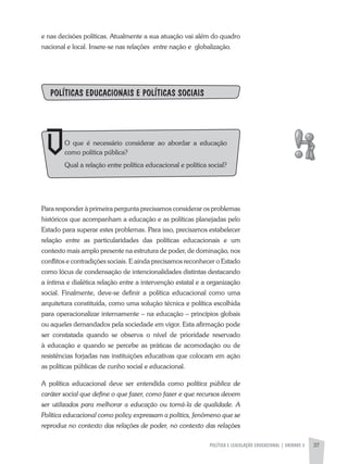 POLíTICA E LEGISLAÇÃO EDUCACIONAL | UNIDADE 2 37
e nas decisões políticas. atualmente a sua atuação vai além do quadro
nacional e local. Insere-se nas relações entre nação e globalização.
POLíTICAS EDUCACIONAIS E POLíTICAS SOCIAIS
Para responder à primeira pergunta precisamos considerar os problemas
históricos que acompanham a educação e as políticas planejadas pelo
Estado para superar estes problemas. Para isso, precisamos estabelecer
relação entre as particularidades das políticas educacionais e um
contexto mais amplo presente na estrutura de poder, de dominação, nos
conflitos e contradições sociais. E ainda precisamos reconhecer o Estado
como lócus de condensação de intencionalidades distintas destacando
a íntima e dialética relação entre a intervenção estatal e a organização
social. Finalmente, deve-se definir a política educacional como uma
arquitetura constituída, como uma solução técnica e política escolhida
para operacionalizar internamente – na educação – princípios globais
ou aqueles demandados pela sociedade em vigor. Esta afirmação pode
ser constatada quando se observa o nível de prioridade reservado
à educação e quando se percebe as práticas de acomodação ou de
resistências forjadas nas instituições educativas que colocam em ação
as políticas públicas de cunho social e educacional.
a política educacional deve ser entendida como política pública de
caráter social que define o que fazer, como fazer e que recursos devem
ser utilizados para melhorar a educação ou torná-la de qualidade. A
Política educacional como policy expressam a politics, fenômeno que se
reproduz no contexto das relações de poder, no contexto das relações
O que é necessário considerar ao abordar a educação
como política pública?
Qual a relação entre política educacional e política social?
 