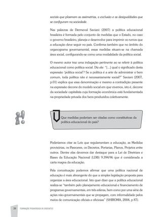 FORMAÇÃO PEDAGÓGICA DE DOCENTES38
sociais que plasmam as assimetrias, a exclusão e as desigualdades que
se configuram na sociedade.
Nas palavras de Dermeval Saviani (2007) a política educacional
brasileira é formada pelo conjunto de medidas que o Estado, no caso
o governo brasileiro, planeja e desenvolve para imprimir os rumos que
a educação deve seguir no país. Confirma também que no âmbito do
organograma governamental, essas medidas situam-se na chamada
área social, configurando-se como uma modalidade da política social.
O mesmo autor traz uma indagação pertinente ao se referir à política
educacional como política social. Diz ele: “[...] qual o significado desta
expressão ‘política social’? Se a política é a arte de administrar o bem
comum, toda política não é necessariamente social?” Saviani (2007,
p.01) explica que essa denominação e mesmo a contradição presente
na expressão decorre do modelo social em que vivemos, isto é, decorre
da sociedade capitalista cuja formação econômica está fundamentada
na propriedade privada dos bens produzidos coletivamente.
Poderíamos citar as Leis que regulamentam a educação, as Medidas
provisórias, os Pareceres, os Decretos, Portarias, Planos, Projetos entre
outros. Dentre elas devemos dar destaque para a Lei de Diretrizes e
Bases da Educação Nacional (LDB) 9.394/96 que é considerada a
carta magna da educação.
Pela conceituação podemos afirmar que uma política nacional de
educação é mais abrangente do que a simples legislação proposta para
organizar a área educacional. Isto quer dizer que a política educacional
realiza-se “também pelo planejamento educacional e financiamento de
programas governamentais, em três esferas, bem como por uma série de
ações não-governamentais que se propagam, com informalidade pelos
meios de comunicação oficiais e oficiosas” (SHIROMa, 2004, p 87).
Que medidas poderiam ser citadas como constitutivas da
política educacional do país?
 