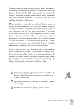 POLíTICA E LEGISLAÇÃO EDUCACIONAL | UNIDADE 2 39
Um aspecto que devemos enfatizar em relação à política educacional é
que existem diferentes formas de explicar ou compreender como esta
política é definida. Mendes (1991) afirma que há uma unanimidade
quanto à necessidade da implementação de uma política educacional
por parte do Estado. Entretanto, as concepções sobre como são
definidas são distintas ou divergentes.
Mendes classifica as concepções em ingênua, liberal e realista. a
concepçãoingênuapartedoprincípiodequeaeducaçãotemautonomia
suficienteparadefinirseusprópriosfins,cabendoàsociedadeestabelecer
uma política para que estes fins sejam concretizados. a concepção
liberal parte da ideia de que os rumos da sociedade são definidos com
base em ‘interesses coletivos’ sendo, portanto, fundamental que as
escolhas para a educação sejam feitas em nome de todos por meio
de ações democráticas. Já a concepção realista defende que a política
educacional está inserida numa política global do país e é definida
exatamente por aqueles que detêm a hegemonia do Estado.
Podemos inferir, portanto, que a definição dos fins do sistema educa-
cional e da política educacional é um problema de natureza política.
Por ser de natureza política vai além de uma disputa de liderança do
processo educacional entre educadores e economistas, isto é, disputa
pelo protagonismo ou na definição de mecanismos de intervenção do
Estado. Envolve também relações entre o Poder e o Saber.
Sabe-se que as políticas públicas devem ser exercidas pelo
Estado. Portanto descreva a relação entre a política social e
a política educacional.
Relacione as medidas constituídas da política educacional
do nosso país.
Classifique as concepções: Ingênua, liberal e realista.
1
2
3
 