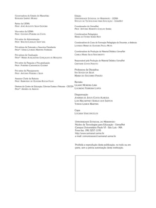 Edição:
Universidade Estadual do Maranhão - UEMA
Núcleo de Tecnologias para Educação - UemaNet
Coordenador do UemaNet
Prof. Antonio Roberto Coelho Serra
Coordenadora Pedagógica
Maria de Fátima Serra Rios
Coordenadora do Curso de Formação Pedagógica de Docentes, a distância
Lourdes Maria de Oliveira Paula Mota
Coordenadora de Produção de Material Didático UemaNet
Camila Maria Silva Nascimento
Responsável pela Produção de Material Didático UemaNet
Cristiane Costa Peixoto
Professora da Disciplina
Iva Souza da Silva
Maria do Socorro Paixão
Revisão
Liliane Moreira Lima
Lucirene Ferreira Lopes
Diagramação
Josimar de Jesus Costa Almeida
Luis Macartney Serejo dos Santos
Tonho Lemos Martins
Capa
Luciana Vasconcelos
Governadora do Estado do Maranhão
Roseana Sarney Murad
Reitor da uema
Prof. José Augusto Silva Oliveira
Vice-reitor da Uema
Prof. Gustavo Pereira da Costa
Pró-reitor de Administração
Prof. Walter Canales Sant’ana
Pró-reitora de Extensão e Assuntos Estudantis
Profª. Vânia Lourdes Martins Ferreira
Pró-reitora de Graduação
Profª. Maria Auxiliadora Gonçalves de Mesquita
Pró-reitor de Pesquisa e Pós-graduação
Prof. Porfírio Candanedo Guerra
Pró-reitor de Planejamento
Prof. Antonio Pereira e Silva
Assessor Chefe da Reitoria
Prof. Raimundo de Oliveira Rocha Filho
Diretora do Centro de Educação, Ciências Exatas e Naturais - CECEN
Profª. Andréa de Araújo
Universidade Estadual do Maranhão
Núcleo de Tecnologias para Educação - UemaNet
Campus Universitário Paulo VI - São Luís - MA
Fone-fax: (98) 3257-1195
http://www.uemanet.uema.br
e-mail: comunicacao@uemanet.uema.br
Proibida a reprodução desta publicação, no todo ou em
parte, sem a prévia autorização desta instituição.
 