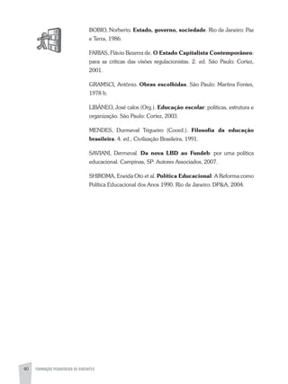 FORMAÇÃO PEDAGÓGICA DE DOCENTES40
BOBIO, Norberto. Estado, governo, sociedade. Rio de Janeiro: Paz
e Terra, 1986.
FaRIaS, Flávio Bezerra de. O Estado Capitalista Contemporâneo:
para as críticas das visões regulacionistas. 2. ed. São Paulo: Cortez,
2001.
GRaMSCI, antônio. Obras escolhidas. São Paulo: Martins Fontes,
1978 b.
LIBÂNEO, José calos (Org.). Educação escolar: políticas, estrutura e
organização. São Paulo: Cortez, 2003.
MENDES, Durmeval Trigueiro (Coord.). Filosofia da educação
brasileira. 4. ed., Civilização Brasileira, 1991.
SaVIaNI, Dermeval. Da nova LBD ao Fundeb: por uma política
educacional. Campinas, SP: autores associados, 2007.
SHIROMa, Eneida Oto et al. Política Educacional: a Reforma como
Política Educacional dos anos 1990. Rio de Janeiro: DP&a, 2004.
 