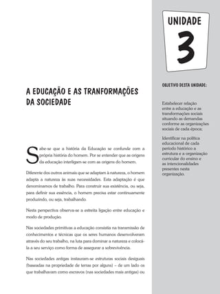 unidade
A EDUCAÇÃO E AS TRANFORMAÇÕES
DA SOCIEDADE
Objetivo dESTA unidade:
Estabelecer relação
entre a educação e as
transformações sociais
situando as demandas
conforme as organizações
sociais de cada época;
Identificar na política
educacional de cada
período histórico a
estrutura e a organização
curricular do ensino e
as intencionalidades
presentes nesta
organização.
3
S
abe-se que a história da Educação se confunde com a
própria história do homem. Por se entender que as origens
da educação interligam-se com as origens do homem.
Diferente dos outros animais que se adaptam à natureza, o homem
adapta a natureza às suas necessidades. Esta adaptação é que
denominamos de trabalho. Para construir sua existência, ou seja,
para definir sua essência, o homem precisa estar continuamente
produzindo, ou seja, trabalhando.
Nesta perspectiva observa-se a estreita ligação entre educação e
modo de produção.
Nas sociedades primitivas a educação consistia na transmissão de
conhecimentos e técnicas que os seres humanos desenvolveram
através do seu trabalho, na luta para dominar a natureza e colocá-
la a seu serviço como forma de assegurar a sobrevivência.
Nas sociedades antigas instauram-se estruturas sociais desiguais
(baseadas na propriedade de terras por alguns) – de um lado os
que trabalhavam como escravos (nas sociedades mais antigas) ou
 