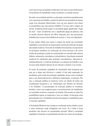 42 FORMAÇÃO PEDAGÓGICA DE DOCENTES
como servos (nas sociedades medievais) e de outro os que desfrutavam
os benefícios do trabalhador (estes constituem a camada ociosa).
Se antes, na sociedade primitiva, a educação caminhava paralelamente
com o processo de trabalho, a partir do advento da sociedade de classes
surge uma educação diferenciada, uma vez que aparece uma classe
(a proprietária) que não precisa trabalhar. É aí que está a origem da
escola. A palavra escola surgiu na sociedade grega significando “lugar
do ócio” - lazer. Condizente com o significado grego da palavra, esta
(a escola) deveria oferecer aos filhos daqueles que não precisavam
trabalhar (por viverem dos trabalhos de outros), o ‘ócio com dignidade’.
É esse caráter elitista que marca a origem da escola nas sociedades
capitalistas e que domina as organizações sociais procedentes da grega
até a idade moderna. O mundo do trabalho foi evoluindo, incorporando
os princípios científicos na construção de novas técnicas e de novos
modos de produção e pode ser caracterizado no mercado pelo sistema
trifásico: artesanato, manufatura e industrialismo. A produção artesanal
medieval foi substituída pela produção manufatureira, alterando-se,
substancialmente, o modo de produção e as relações de trabalho, uma
vez que estas relações deixam de ser naturais e passam a ser sociais.
O modo de produção capitalista foi introduzido pela burguesia por
esta ser a classe que dominou o capital. A luta pela superação do
feudalismo, pelo modo de produção capitalista, trouxe como condição
para o seu desenvolvimento e definitiva implantação, a instrução. Por
isso, a instrução pública se inscreveu como um direito de todos nas
constituições burgueses e na “Declaração dos Direitos do Homem
e do Cidadão”. A proclamação da instrução pública se constituía,
também, como uma exigência para o reconhecimento do trabalhador
na sociedade moderna, enquanto ser letrado. Este acesso ao saber lhe
possibilitaria operar as máquinas e viver na cidade. A educação seria
generalizada com a finalidade primeira de preparar o trabalhador para
o mercado capitalista.
A Sociedade Moderna traz consigo as mudanças acima citadas e junto
a essas mudanças surge indagações tais como: Se o saber é força
produtiva não deveria ser propriedade privada? Afinal a sociedade
capitalista é baseada na propriedade privada dos meios de produção.
 