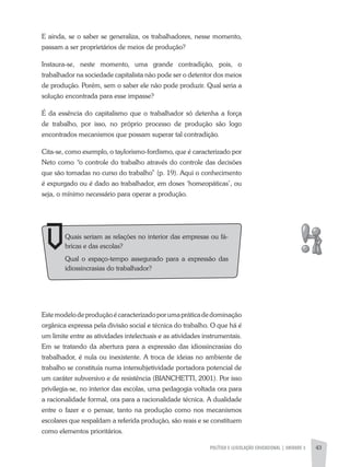 POLíTICA E LEGISLAÇÃO EDUCACIONAL | UNIDADE 3 43
E ainda, se o saber se generaliza, os trabalhadores, nesse momento,
passam a ser proprietários de meios de produção?
Instaura-se, neste momento, uma grande contradição, pois, o
trabalhador na sociedade capitalista não pode ser o detentor dos meios
de produção. Porém, sem o saber ele não pode produzir. Qual seria a
solução encontrada para esse impasse?
É da essência do capitalismo que o trabalhador só detenha a força
de trabalho, por isso, no próprio processo de produção são logo
encontrados mecanismos que possam superar tal contradição.
Cita-se, como exemplo, o taylorismo-fordismo, que é caracterizado por
Neto como “o controle do trabalho através do controle das decisões
que são tomadas no curso do trabalho” (p. 19). aqui o conhecimento
é expurgado ou é dado ao trabalhador, em doses ‘homeopáticas’, ou
seja, o mínimo necessário para operar a produção.
Estemodelodeproduçãoécaracterizadoporumapráticadedominação
orgânica expressa pela divisão social e técnica do trabalho. O que há é
um limite entre as atividades intelectuais e as atividades instrumentais.
Em se tratando da abertura para a expressão das idiossincrasias do
trabalhador, é nula ou inexistente. a troca de ideias no ambiente de
trabalho se constituía numa intersubjetividade portadora potencial de
um caráter subversivo e de resistência (BIaNCHETTI, 2001). Por isso
privilegia-se, no interior das escolas, uma pedagogia voltada ora para
a racionalidade formal, ora para a racionalidade técnica. a dualidade
entre o fazer e o pensar, tanto na produção como nos mecanismos
escolares que respaldam a referida produção, são reais e se constituem
como elementos prioritários.
Quais seriam as relações no interior das empresas ou fá-
bricas e das escolas?
Qual o espaço-tempo assegurado para a expressão das
idiossincrasias do trabalhador?
 