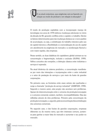 44 FORMAÇÃO PEDAGÓGICA DE DOCENTES
E na atual conjuntura, que exigências vem-se fazendo em
relação ao modo de produzir e em relação à educação?
O modo de produção capitalista com a incorporação maciça de
tecnologias nos anos de 1970 efetivou mudanças estruturais no início
da década de 80, gerando conflitos entre o capital e o trabalho. Dentre
os fatores determinantes para tais mudanças destaca-se o novo padrão
de acumulação, ou seja, a substituição do trabalho intensivo pelo uso
de capital intensivo; a flexibilidade e a racionalização do uso do capital
em atendimento às exigências do mercado e a reordenação flexível e
com maior rapidez, das empresas.
Nesse sentido, as duas dialéticas do capitalismo global centram-se na
concentração e fragmentação, inclusão e exclusão (DUPaS, 1999).
Velhos conceitos são rompidos, a distinção clássica entre indústrias e
serviços é superada.
Na atual dinâmica do sistema produtivo, a concentração manifesta-
se por meio das interações e incorporações entre o setor industrial
e o setor de prestação de serviços e por meio da fusão de grandes
corporações.
No primeiro caso, as fronteiras entre esses setores são quebradas e
surge a chamada “produção de serviço industrial” (zaRIFIaN, 1998).
Segundo o mesmo autor, esta junção não acontece sem problemas.
apesar da intercomunicação entre o universo da produção/concepção
e o universo comercial, existem, também, incompatibilidades. Elas são
refletidas através de dois problemas. Primeiro pela concentração da
produção/concepção,e,segundo,pelareconcentração/descentralização
dos universos comerciais.
No segundo caso, o das fusões de grandes corporações, empresas
diferentes ou do mesmo ramo, que têm interesses comuns, juntam-
se para ganhar a maior fatia do mercado e aumentar o seu poder no
mercado.
 