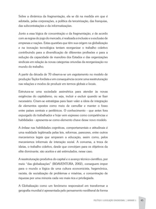 POLÍTICA E LEGISLAÇÃO EDUCACIONAL | unidade 3 45
Sobre a dinâmica da fragmentação, ela se dá na medida em que é
adotada, pelas corporações, a política da terceirização, das franquias,
das subcontratações e da informatizações.
Junto a essa lógica de concentração e da fragmentação, e de acordo
com as regras do jogo do mercado, é realizada a inclusão e a exclusão de
empresas e nações. Estas questões que têm sua origem na globalização
e na inovação tecnológica tentam reorganizar o trabalho coletivo
contribuindo para a diversificação de diferentes profissões e para a
redução da capacidade de manobra dos Estados e das organizações
sindicais em relação às novas categorias oriundas da reorganização no
mundo do trabalho.
A partir da década de 70 observa-se um esgotamento no modelo de
produção Taylor-fordista e em consequência ocorre uma reestruturação
nas relações e modos de produzir em termos globais e locais.
Estrutura-se uma sociedade assimétrica para atender às novas
exigências do capitalismo, ou seja, incluir e excluir quando se fizer
necessário. Criam-se estratégias para fazer valer a ideia de integração
de elementos opostos como meio de camuflar e manter o fosso
entre países centrais e periféricos. O conhecimento - que antes fora
expurgado do trabalhador e hoje vem expresso como competências e
habilidades - apresenta-se como elemento chave desse novo modelo.
A ênfase nas habilidades cognitivas, comportamentais e atitudinais é
uma realidade legitimada pelas leis, reformas, pareceres, entre outros
mecanismos legais que amparam a educação, assim como, pelos
mecanismos informais de interação social. A conversa, a troca de
ideias, o trabalho coletivo, desde que convirjam para os objetivos da
elite dominante, são aceitos e até estimulados, nesse caso.
A reestruturação produtiva do capital e o avanço técnico-científico, por
meio “das globalizações” (BOAVENTURA, 2002), conseguem impor
para o mundo a lógica de uma cultura economicista, hegemônica,
racista, de socialização de problemas e misérias, e concentração de
riquezas por uma minoria cada vez mais rica e privilegiada.
A Globalização como um fenômeno responsável em transformar a
geografia mundial é apresentada pelo pensamento neoliberal de forma
 