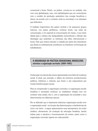46 FORMAÇÃO PEDAGÓGICA DE DOCENTES
consensual e linear. Porém, na prática, convive-se na verdade, não
com uma globalização, mas, com globalizações que em consonância
com o modelo de produção assimétrico traz consigo benefícios e
danos, de acordo com o contexto onde se encontram e os interesses
que defendem.
A tradição hegemônica dos países centrais e de pequenos grupos
internos, nos países periféricos, continua tendo, nas redes de
comunicação, e em especial as comunicações de massa, a sua maior
aliada para o reforço das desigualdades socioculturais e difusão das
ideologias que sustentam os interesses das elites internacionais e
locais. Fato que merece atenção e cuidado por parte dos educadores
que direta ou indiretamente contribuem ou interferem na formação de
trabalhadores.
O ARCABOUÇO DA POLÍTICA EDUCACIONAL BRASILEIRA:
estrutura e organização curricular (1889-1985)
A educação na maioria das vezes é apresentada como fator de mudança
social. A atual, por exemplo, é reflexo de inúmeros acontecimentos
políticos, históricos e culturais, que foram e são responsáveis por
muitas transformações sociais.
Para se compreender a organização curricular e a organização escolar
brasileira é necessário conhecer ou estabelecer relação com um
contexto mais amplo, isto é, com a organização da sociedade e seus
determinantes em diferentes épocas.
Por se defender que é importante relacionar organização escolar com
a organização social - em função das determinações e interferências de
uma e de outra - a seguir apresentamos uma retrospectiva, de modo
sintético, obviamente, da evolução da educação brasileira, dando
ênfase para a estrutura e funcionamento do ensino, assim como a
organização curricular vigente em cada período.
 