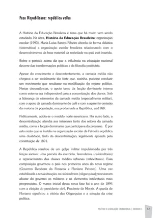 POLÍTICA E LEGISLAÇÃO EDUCACIONAL | unidade 3 47
Fase Republicana: república velha
A História da Educação Brasileira é tema que há muito vem sendo
estudado. Na obra, História da Educação Brasileira: organização
escolar (1993), Maria Luisa Santos Ribeiro aborda de forma didática
(sistemática) a organização escolar brasileira relacionando com o
desenvolvimento da base material da sociedade na qual está inserida.
Sobre o período acima diz que a influência na educação nacional
decorre das transformações políticas e da filosofia positivista.
Apesar do crescimento e descontentamento, a camada média não
chegava a ser socialmente tão forte que, sozinha, pudesse conduzir
um movimento que resultasse na modificação do regime político.
Nestas circunstâncias, o apoio tanto da facção dominante interna
como externa era indispensável para a concretização dos planos. Sob
a liderança de elementos da camada média (especialmente militar),
com o apoio da camada dominante do café e com a aparente omissão
da maioria da população, era proclamada a República, em1888.
Politicamente, adota-se o modelo norte-americano. Por outro lado, a
descentralização atendia aos interesses tanto dos setores da camada
média, como a facção dominante que participava do processo. É por
esta razão que se instala na organização escolar da Primeira república
uma dualidade, fruto da descentralização, legalmente apoiada pela
constituição de 1891.
A República resultou de um golpe militar impulsionado por três
forças sociais: uma parcela do exercício, fazendeiros (cafeicultores)
e representantes das classes médias urbanas (intelectuais). Essa
composição governou o país nos primeiros anos do novo regime
(Governo Deodoro da Fonseca e Floriano Peixoto). Uma vez
estabilizada a nova situação, os cafeicultores (oligarquias) procuraram
afastar do governo os militares e os elementos intelectuais mais
progressistas. O marco inicial dessa nova fase foi o ano de 1894
com a eleição do presidente civil, Prudente de Morais. A queda de
Floriano significou a vitória das Oligarquias e a solução da crise
política.
 