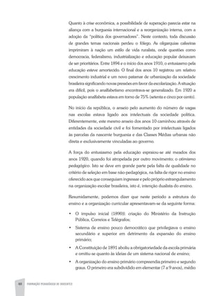 48 FORMAÇÃO PEDAGÓGICA DE DOCENTES
Quanto à crise econômica, a possibilidade de superação parecia estar na
aliança com a burguesia internacional e a reorganização interna, com a
adoção da “política dos governadores”. Neste contexto, toda discussão
de grandes temas nacionais perdeu o fôlego. As oligarquias cafeeiras
imprimiram à nação um estilo de vida ruralista, onde questões como
democracia, federalismo, industrialização e educação popular deixavam
de ser prioritários. Entre 1894 e o início dos anos 1910, o entusiasmo pela
educação esteve amortecido. O final dos anos 10 registrou um relativo
crescimento industrial e um novo patamar de urbanização da sociedade
brasileira significando novas pressões em favor da escolarização. A situação
era difícil, pois o analfabetismo encontrava-se generalizado. Em 1920 a
população analfabeta estava em torno de 75% (setenta e cinco por cento).
No início da república, o anseio pelo aumento do número de vagas
nas escolas estava ligado aos intelectuais da sociedade política.
Diferentemente, este mesmo anseio dos anos 10 caminhou através de
entidades da sociedade civil e foi fomentado por intelectuais ligados
às parcelas da nascente burguesia e das Classes Médias urbanas não
direta e exclusivamente vinculadas ao governo.
A força do entusiasmo pela educação espraiou-se até meados dos
anos 1920, quando foi atropelada por outro movimento; o otimismo
pedagógico. Isto se deve em grande parte pela falta de qualidade no
critério de seleção em base não-pedagógica, na falta de rigor no ensino
oferecido aos que conseguiam ingressar e pelo próprio estrangulamento
na organização escolar brasileira, isto é, intenção dualista do ensino.
Resumidamente, podemos dizer que neste período a estrutura do
ensino e a organização curricular apresentavam-se da seguinte forma:
•	 O impulso inicial (1890)l: criação do Ministério da Instrução
Pública, Correios e Telégrafos;
•	 Sistema de ensino pouco democrático que privilegiava o ensino
secundário e superior em detrimento da expansão do ensino
primário;
•	 A Constituição de 1891 aboliu a obrigatoriedade da escola primária
e omitiu-se quanto às ideias de um sistema nacional de ensino;
•	 A organização do ensino primário compreendia primeiro e segundo
graus. O primeiro era subdividido em elementar (7 a 9 anos), médio
 