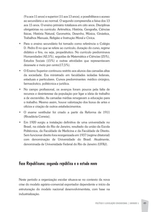 POLÍTICA E LEGISLAÇÃO EDUCACIONAL | unidade 3 49
(9 a aos 11 anos) e superior (11 aos 13 anos), e possibilitava o acesso
ao secundário e ao normal. O segundo compreendia a faixa dos 13
aos 15 anos. O ensino primário totalizava em oito anos. Disciplinas
obrigatórias no currículo: Aritmética, História, Geografia, Ciências
físicas, História Natural, Geometria, Desenho, Música, Ginástica,
Trabalhos Manuais, Religião e Instrução Moral e Cívica.
•	 Para o ensino secundário foi tomado como referência o Colégio
D. Pedro II no que se refere ao currículo, duração do curso, regime
didático e fins, ou seja, propedêutico. No currículo predominava
Humanidades (42,5%), seguidas de Matemática e Ciências (25%),
Estudos Sociais (15%) e outras atividades que representavam
dezessete e meio por cento(17,5%).
•	 O Ensino Superior continuou restrito aos alunos das camadas altas
da sociedade. Era ministrado em faculdades isoladas federais,
estaduais e particulares. Cursos predominantes: médico cirúrgico,
farmacêutico, politécnica e jurídica.
•	 No campo profissional, os avanços foram poucos pela falta de
recursos e desinteresse da população por ligar a ideia de trabalho
a de escravidão. As camadas médias renegavam a educação para
o trabalho. Mesmo assim, houve valorização dos liceus de artes e
ofícios e criação de outros estabelecimentos.
•	 O exame vestibular foi criado a partir da Reforma de 1911
(Rivadávia Correia);
•	 Em 1920 surgiu a instalação definitiva de uma universidade no
Brasil, na cidade do Rio de Janeiro, resultado da união da Escola
Politécnica, da Faculdade de Medicina e da Faculdade de Direito.
Sem funcionar direito fora reorganizada em 1937 (regime ditatorial)
com denominação de Universidade do Brasil. Atualmente,
denominada de Universidade Federal do Rio de Janeiro (UFRJ).
Fase Republicana: segunda república e o estado novo
Neste período a organização escolar situava-se no contexto da nova
crise do modelo agrário-comercial exportador dependente e início da
estruturação do modelo nacional desenvolvimentista, com base na
industrialização.
 