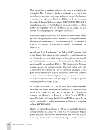 50 FORMAÇÃO PEDAGÓGICA DE DOCENTES
Para caracterizar o período podemos citar alguns acontecimentos
marcantes. Não é possível discutir a educação e o ensino sem
considerar as questões econômicas, políticas e sociais. Sendo assim,
é pertinente a opção pela década de 1930, período que começa a
formação do Estado Moderno brasileiro (FRANCISCO FILHO, 2004).
A aristocracia rural foi derrotada pela burguesia urbana, o sistema
político da República Velha foi substituído, na Era Vargas, por não
atender mais as aspirações da emergente urbanização.
Esses aspectos são fundamentais para a análise e compreensão sobre o
processo de organização do sistema de ensino no Brasil por fornecerem
elementos esclarecedores sobre acontecimentos políticos, econômicos
e sociais ocorridos na década e que imprimiram, na sociedade, um
novo perfil.
A quebra da Bolsa de Valores de Nova York, em 1929, gerou no Brasil
a crise do café. Para superar a crise o país adotou o modelo econômico
de substituição das importações e iniciou o desenvolvimento industrial.
A industrialização emergente, o fortalecimento do Estado-nação
compreendido no período de 1930 a 1937, geraram uma demanda
educacional que, por sua vez, induziu o governo a efetuar ações com
a perspectiva de organizar um Plano Nacional de Educação Escolar
para atender as condições exigidas no mercado de trabalho. Diferente
do que ocorrera na estrutura oligárquica rural, na qual a necessidade
de instrução não era sentida nem pela população nem pelos poderes
constituídos (ROMANELLI, 2003).
Os anos de 1930 a 1945, no Brasil, são caracterizados como períodos
centralizadores quanto à organização da educação. A afirmação pauta-
se em ações como a imposição a todo país, em 1931, das diretrizes
traçadas pelo Ministério da Educação e Saúde Pública (MESP), a
consolidação da ditadura de Getúlio Vargas (1937) em que o debate
sobre a pedagogia e política educacional restringiu-se à sociedade
política (LIBÂNEO, 2003).
Quanto à qualidade/quantidade o debate na educação brasileira
começou muito cedo. Ainda no Século XIX, na transição do Império
para a República, o movimento do entusiasmo pela educação revelava
a preocupação do caráter quantitativo, ao propor a expansão da rede
 