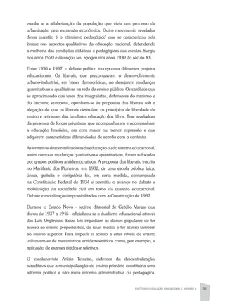 POLÍTICA E LEGISLAÇÃO EDUCACIONAL | unidade 3 51
escolar e a alfabetização da população que vivia um processo de
urbanização pela expansão econômica. Outro movimento revelador
dessa questão é o ‘otimismo pedagógico’ que se caracterizou pela
ênfase nos aspectos qualitativos da educação nacional, defendendo
a melhoria das condições didáticas e pedagógicas das escolas. Surgiu
nos anos 1920 e alcançou seu apogeu nos anos 1930 do século XX.
Entre 1930 e 1937, o debate político incorporava diferentes projetos
educacionais. Os liberais, que preconizavam o desenvolvimento
urbano-industrial, em bases democráticas, ao desejarem mudanças
quantitativas e qualitativas na rede de ensino público. Os católicos que
se aproximando das teses dos integralistas, defensores do nazismo e
do fascismo europeus, opunham-se às propostas dos liberais sob a
alegação de que os liberais destruíam os princípios de liberdade de
ensino e retiravam das famílias a educação dos filhos. Tese reveladora
da presença de forças privatistas que acompanharam e acompanham
a educação brasileira, ora com maior ou menor expressão e que
adquirem características diferenciadas de acordo com o contexto.
Astentativasdescentralizadorasdaeducaçãooudosistemaeducacional,
assim como as mudanças qualitativas e quantitativas, foram sufocadas
por grupos políticos antidemocráticos. A proposta dos liberais, inscrita
no Manifesto dos Pioneiros, em 1932, de uma escola pública laica,
única, gratuita e obrigatória foi, em certa medida, contemplada
na Constituição Federal de 1934 e permitiu o avanço no debate e
mobilização da sociedade civil em torno da questão educacional.
Debate e mobilização impossibilitados com a Constituição de 1937.
Durante o Estado Novo - regime ditatorial de Getúlio Vargas que
durou de 1937 a 1945 - oficializou-se o dualismo educacional através
das Leis Orgânicas. Essas leis impediam as classes populares de ter
acesso ao ensino propedêutico, de nível médio, e ter acesso também
ao ensino superior. Para impedir o acesso a estes níveis de ensino
utilizavam-se de mecanismos antidemocráticos como, por exemplo, a
aplicação de exames rígidos e seletivos.
O escolanovista Anísio Teixeira, defensor da descentralização,
acreditava que a municipalização do ensino primário constituiria uma
reforma política e não mera reforma administrativa ou pedagógica.
 