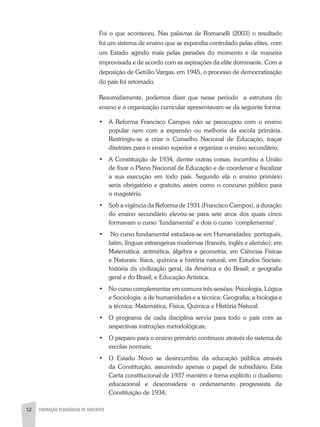 52 FORMAÇÃO PEDAGÓGICA DE DOCENTES
Foi o que aconteceu. Nas palavras de Romanelli (2003) o resultado
foi um sistema de ensino que se expandia controlado pelas elites, com
um Estado agindo mais pelas pressões do momento e de maneira
improvisada e de acordo com as aspirações da elite dominante. Com a
deposição de Getúlio Vargas, em 1945, o processo de democratização
do país foi retomado.
Resumidamente, podemos dizer que nesse período a estrutura do
ensino e a organização curricular apresentavam-se da seguinte forma:
•	 A Reforma Francisco Campos não se preocupou com o ensino
popular nem com a expansão ou melhoria da escola primária.
Restringiu-se a criar o Conselho Nacional de Educação, traçar
diretrizes para o ensino superior e organizar o ensino secundário;
•	 A Constituição de 1934, dentre outras coisas, incumbiu a União
de fixar o Plano Nacional de Educação e de coordenar e fiscalizar
a sua execução em todo país. Segundo ela o ensino primário
seria obrigatório e gratuito, assim como o concurso público para
o magistério.
•	 Sob a vigência da Reforma de 1931 (Francisco Campos), a duração
do ensino secundário elevou-se para sete anos dos quais cinco
formavam o curso ‘fundamental’ e dois o curso ‘complementar’.
•	 No curso fundamental estudava-se em Humanidades: português,
latim, línguas estrangeiras modernas (francês, inglês e alemão); em
Matemática: aritmética, álgebra e geometria; em Ciências Físicas
e Naturais: física, química e história natural; em Estudos Sociais:
história da civilização geral, da América e do Brasil; e geografia
geral e do Brasil; e Educação Artística.
•	 No curso complementar em comuns três sessões: Psicologia, Lógica
e Sociologia: a de humanidades e a técnica: Geografia; a biologia e
a técnica: Matemática, Física, Química e História Natural.
•	 O programa de cada disciplina servia para todo o país com as
respectivas instruções metodológicas;
•	 O preparo para o ensino primário continuou através do sistema de
escolas normais;
•	 O Estado Novo se desincumbiu da educação pública através
da Constituição, assumindo apenas o papel de subsidiário. Esta
Carta constitucional de 1937 mantém e torna explícito o dualismo
educacional e desconsidera o ordenamento progressista da
Constituição de 1934;
 
