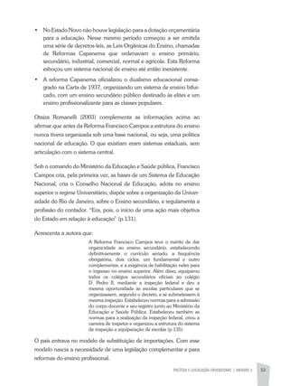 POLÍTICA E LEGISLAÇÃO EDUCACIONAL | unidade 3 53
•	 No Estado Novo não houve legislação para a dotação orçamentária
para a educação. Nesse mesmo período começou a ser emitida
uma série de decretos-leis, as Leis Orgânicas do Ensino, chamadas
de Reformas Capanema que ordenavam o ensino primário,
secundário, industrial, comercial, normal e agrícola. Esta Reforma
esboçou um sistema nacional de ensino até então inexistente.
•	 A reforma Capanema oficializou o dualismo educacional consa-
grado na Carta de 1937, organizando um sistema de ensino bifur-
cado, com um ensino secundário público destinado às elites e um
ensino profissionalizante para as classes populares.
Otaiza Romanelli (2003) complementa as informações acima ao
afirmar que antes da Reforma Francisco Campos a estrutura do ensino
nunca tivera organizada sob uma base nacional, ou seja, uma política
nacional de educação. O que existiam eram sistemas estaduais, sem
articulação com o sistema central.
Sob o comando do Ministério da Educação e Saúde pública, Francisco
Campos cria, pela primeira vez, as bases de um Sistema de Educação
Nacional, cria o Conselho Nacional de Educação, adota no ensino
superior o regime Universitário, dispõe sobre a organização da Univer-
sidade do Rio de Janeiro, sobre o Ensino secundário, e regulamenta a
profissão do contador. “Era, pois, o início de uma ação mais objetiva
do Estado em relação à educação” (p.131).
Acrescenta a autora que:
A Reforma Francisco Campos teve o mérito de dar
organicidade ao ensino secundário, estabelecendo
definitivamente o currículo seriado, a frequência
obrigatória, dois ciclos, um fundamental e outro
complementar, e a exigência de habilitação neles para
o ingresso no ensino superior. Além disso, equiparou
todos os colégios secundários oficiais ao colégio
D. Pedro II, mediante a inspeção federal e deu a
mesma oportunidade às escolas particulares que se
organizassem, segundo o decreto, e se submetessem à
mesma inspeção. Estabeleceu normas para a admissão
do corpo docente e seu registro junto ao Ministério da
Educação e Saúde Pública. Estabeleceu também as
normas para a realização da inspeção federal, criou a
carreira de inspetor e organizou a estrutura do sistema
de inspeção e equiparação de escolas (p.135).
O país entrava no modelo de substituição de importações. Com esse
modelo nascia a necessidade de uma legislação complementar e para
reformas do ensino profissional.
 
