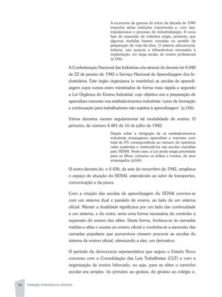 54 FORMAÇÃO PEDAGÓGICA DE DOCENTES
A economia de guerras do início da década de 1940
impunha sérias restrições importantes e, com isso,
impulsionava o processo de industrialização. A nova
fase de expansão da indústria exigia, portanto, que
algumas medidas fossem tomadas no sentido da
preparação de mão-de-obra. O sistema educacional,
todavia, não possuía a infraestrutura necessária à
implantação, em larga escala, do ensino profissional
(p.166).
A Confederação Nacional das Indústrias cria através do decreto-lei 4.048
de 22 de janeiro de 1942 o Serviço Nacional de Aprendizagem dos In-
dustriários. Este órgão organizava (e mantinha) as escolas de aprendi-
zagem cujos cursos eram ministrados de forma mais rápida e segundo
a Lei Orgânica do Ensino Industrial, cujo objetivo era a preparação de
aprendizes menores nos estabelecimentos industriais ‘curso de formação
e continuação para trabalhadores não sujeitos à aprendizagem’ (p.166).
Vários decretos vieram regulamentar tal modalidade de ensino. O
primeiro, de número 4.481 de 16 de julho de 1942:
Dispôs sobre a obrigação de os estabelecimentos
industriais empregarem aprendizes e menores num
total de 8% correspondente ao número de operários
neles existentes e matriculá-los nas escolas mantidas
pelo SENAI. Neste caso, a Lei ainda exigia prioridade
para os filhos, inclusive os órfãos e irmãos, de seus
empregados (p166).
O outro decreto-lei, o 4.436, de sete de novembro de 1942, ampliava
o espaço de atuação do SENAI, estendendo ao setor de transportes,
comunicação e da pesca.
Com a criação das escolas de aprendizagem do SENAI convive-se
com um sistema dual e paralelo de ensino, ao lado de um sistema
oficial. Manter a dualidade significava por um lado dar continuidade
a um sistema, e do outro, seria uma forma necessária de controlar a
expansão do ensino das elites. Desta forma, limitava-se às camadas
médias e altas o acesso ao ensino oficial e continha-se a ascensão das
camadas populares que porventura viessem procurar as escolas do
sistema de ensino oficial, oferecendo a eles, um derivativo.
O período da democracia representativa que seguiu o Estado Novo
conviveu com a Consolidação das Leis Trabalhistas (CLT) e com a
organização de ensino bifurcado, ou seja, para as elites o caminho
escolar era simples: do primário ao ginásio, do ginásio ao colégio e,
 