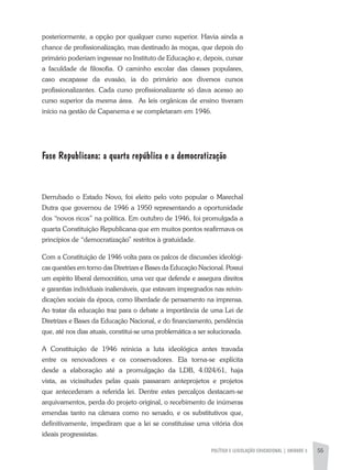 POLÍTICA E LEGISLAÇÃO EDUCACIONAL | unidade 3 55
posteriormente, a opção por qualquer curso superior. Havia ainda a
chance de profissionalização, mas destinado às moças, que depois do
primário poderiam ingressar no Instituto de Educação e, depois, cursar
a faculdade de filosofia. O caminho escolar das classes populares,
caso escapasse da evasão, ia do primário aos diversos cursos
profissionalizantes. Cada curso profissionalizante só dava acesso ao
curso superior da mesma área. As leis orgânicas de ensino tiveram
início na gestão de Capanema e se completaram em 1946.
Fase Republicana: a quarta república e a democratização
Derrubado o Estado Novo, foi eleito pelo voto popular o Marechal
Dutra que governou de 1946 a 1950 representando a oportunidade
dos “novos ricos” na política. Em outubro de 1946, foi promulgada a
quarta Constituição Republicana que em muitos pontos reafirmava os
princípios de “democratização” restritos à gratuidade.
Com a Constituição de 1946 volta para os palcos de discussões ideológi-
cas questões em torno das Diretrizes e Bases da Educação Nacional. Possui
um espírito liberal democrático, uma vez que defende e assegura direitos
e garantias individuais inalienáveis, que estavam impregnados nas reivin-
dicações sociais da época, como liberdade de pensamento na imprensa.
Ao tratar da educação traz para o debate a importância de uma Lei de
Diretrizes e Bases da Educação Nacional, e do financiamento, pendência
que, até nos dias atuais, constitui-se uma problemática a ser solucionada.
A Constituição de 1946 reinicia a luta ideológica antes travada
entre os renovadores e os conservadores. Ela torna-se explícita
desde a elaboração até a promulgação da LDB, 4.024/61, haja
vista, as vicissitudes pelas quais passaram anteprojetos e projetos
que antecederam a referida lei. Dentre estes percalços destacam-se
arquivamentos, perda do projeto original, o recebimento de inúmeras
emendas tanto na câmara como no senado, e os substitutivos que,
definitivamente, impediram que a lei se constituísse uma vitória dos
ideais progressistas.
 