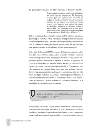 56 FORMAÇÃO PEDAGÓGICA DE DOCENTES
Eis que se aprova a Lei de No. 4.024/61 em 20 de dezembro de 1961.
Recebeu sanção parcial do presidente João Goulart,
que vetou, total ou parcialmente, 25 dispositivos,
os quais receberam posteriormente aprovação do
congresso. A lei, que foi tão discutida e que poderia ter
modificado substancialmente o sistema educacional
brasileiro, iria, no entanto, fazer prevalecer a velha
situação, agora agravada pela urgência da solução
de problemas complexos de educação criados e
aprofundados com a distância que se fazia sentir,
havia muito, entre o sistema escolar e as necessidades
do desenvolvimento (ROMANELLI, 2003, p.179).
Sob as posições em face à nova lei, variam desde o otimismo exagerado,
passando pela reserva de outros, e chegando até ao pessimismo radical dos
que se contrapunham a ela. Com estas posições percebe-se que a eficácia de
uma lei depende da concepção daqueles que elaboram, dos que executam
e de quem a interpreta, já que a lei está ligada a um contexto geral.
Sob a ótica de Romanelli (2003) merecem destaque alguns pontos sobre
a lei. São eles: a estrutura tradicional do ensino foi mantida e o sistema
continuou organizado como na legislação anterior. Ou seja, ensino pré-
primário, primário, secundário e superior. A situação se agravava no
curso secundário, porque o conselho acabou por propor quatro modelos
de currículo, e que pouco se diferenciavam entre si. A vantagem é que
não prescrevia um currículo fixo e rígido para todo território nacional.
Porém, na prática, as escolas mantiveram os currículos de antes por não
terem condições materiais, financeiras e humanas para modificarem. A
questão fundamental dos debates, ‘a liberdade de ensino’, nada mudou.
Com o substitutivo Lacerda manteve-se “os direitos da família” e a
igualdades de direito para a escola privada.
Romanelli (2003) recorre ao pensamento de Florestan Fernandes (prá-
tica constante nesta obra) para explicar que a situação sociocultural
herdada nos países subdesenvolvidos não favorece uma boa compre-
ensão dos fins da educação enquanto fator construtivo e nem uma boa
Quais as expectativas e os resultados alguns anos após a
promulgação da Lei 4.024/61?
 