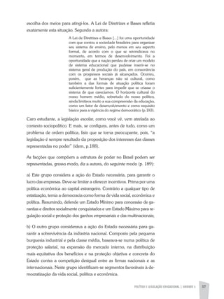 POLÍTICA E LEGISLAÇÃO EDUCACIONAL | unidade 3 57
escolha dos meios para atingi-los. A Lei de Diretrizes e Bases refletia
exatamente esta situação. Segundo a autora:
A Lei de Diretrizes e Bases [...] foi uma oportunidade
com que contou a sociedade brasileira para organizar
seu sistema de ensino, pelo menos em seu aspecto
formal, de acordo com o que se reivindicava no
momento, em termos de desenvolvimento. Foi a
oportunidade que a nação perdeu de criar um modelo
de sistema educacional que pudesse inserir-se no
sistema geral de produção do país, em consonância
com os progressos sociais já alcançados. Ocorreu,
porém, que as heranças não só cultural, como
também a das formas de atuação política foram
suficientemente fortes para impedir que se criasse o
sistema de que carecíamos. O horizonte cultural do
nosso homem médio, sobretudo do nosso político,
ainda limitava muito a sua compreensão da educação,
como um fator de desenvolvimento e como requisito
básico para a vigência do regime democrático (p.183).
Caro estudante, a legislação escolar, como você vê, vem atrelada ao
contexto sociopolítico. E mais, se configura, antes de tudo, como um
problema de ordem política, fato que se torna preocupante, pois, “a
legislação é sempre resultado da proposição dos interesses das classes
representadas no poder” (idem, p.188).
As facções que compõem a estrutura de poder no Brasil podem ser
representadas, grosso modo, diz a autora, do seguinte modo (p. 189):
a) Este grupo considera a ação do Estado necessária, para garantir o
lucro das empresas. Deve-se limitar a oferecer incentivos. Prima por uma
política econômica ao capital estrangeiro. Contrário a qualquer tipo de
estatização, temia a democracia como forma de vida social, econômica e
política. Resumindo, defende um Estado Mínimo para concessão de ga-
rantias e direitos socialmente conquistados e um Estado Máximo para re-
gulação social e proteção dos ganhos empresariais e das multinacionais;
b) O outro grupo considerava a ação do Estado necessária para ga-
rantir a sobrevivência da indústria nacional. Composto pela pequena
burguesia industrial e pela classe média, baseava-se numa política de
proteção salarial, na expansão do mercado interno, na distribuição
mais equitativa dos benefícios e na proteção objetiva e concreta do
Estado contra a competição desigual entre as firmas nacionais e as
internacionais. Neste grupo identificam-se segmentos favoráveis à de-
mocratização da vida social, política e econômica.
 