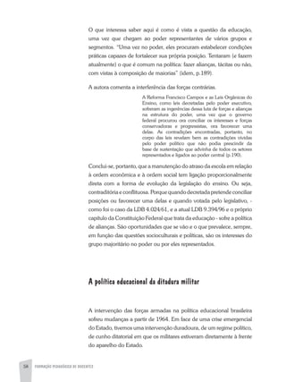 58 FORMAÇÃO PEDAGÓGICA DE DOCENTES
O que interessa saber aqui é como é vista a questão da educação,
uma vez que chegam ao poder representantes de vários grupos e
segmentos. “Uma vez no poder, eles procuram estabelecer condições
práticas capazes de fortalecer sua própria posição. Tentaram (e fazem
atualmente) o que é comum na política: fazer alianças, tácitas ou não,
com vistas à composição de maiorias” (idem, p.189).
A autora comenta a interferência das forças contrárias.
A Reforma Francisco Campos e as Leis Orgânicas do
Ensino, como leis decretadas pelo poder executivo,
sofreram as ingerências dessa luta de forças e alianças
na estrutura do poder, uma vez que o governo
federal procurou ora conciliar os interesses e forças
conservadoras e progressistas, ora favorecer uma
delas. As contradições encontradas, portanto, no
corpo das leis revelam bem as contradições vividas
pelo poder político que não podia prescindir da
base de sustentação que advinha de todos os setores
representados e ligados ao poder central (p.190).
Conclui-se, portanto, que a manutenção do atraso da escola em relação
à ordem econômica e à ordem social tem ligação proporcionalmente
direta com a forma de evolução da legislação do ensino. Ou seja,
contraditória e conflituosa. Porque quando decretada pretende conciliar
posições ou favorecer uma delas e quando votada pelo legislativo, -
como foi o caso da LDB 4.024/61, e a atual LDB 9.394/96 e o próprio
capítulo da Constituição Federal que trata da educação - sofre a política
de alianças. São oportunidades que se vão e o que prevalece, sempre,
em função das questões socioculturais e políticas, são os interesses do
grupo majoritário no poder ou por eles representados.
A política educacional da ditadura militar
A intervenção das forças armadas na política educacional brasileira
sofreu mudanças a partir de 1964. Em face de uma crise emergencial
do Estado, tivemos uma intervenção duradoura, de um regime político,
de cunho ditatorial em que os militares estiveram diretamente à frente
do aparelho do Estado.
 