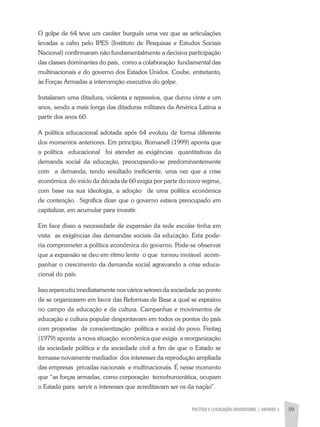 POLÍTICA E LEGISLAÇÃO EDUCACIONAL | unidade 3 59
O golpe de 64 teve um caráter burguês uma vez que as articulações
levadas a cabo pelo IPES (Instituto de Pesquisas e Estudos Sociais
Nacional) confirmaram não fundamentalmente a decisiva participação
das classes dominantes do país, como a colaboração fundamental das
multinacionais e do governo dos Estados Unidos. Coube, entretanto,
às Forças Armadas a intervenção executiva do golpe.
Instalaram uma ditadura, violenta e repressiva, que durou vinte e um
anos, sendo a mais longa das ditaduras militares da América Latina a
partir dos anos 60.
A política educacional adotada após 64 evoluiu de forma diferente
dos momentos anteriores. Em princípio, Romanell (1999) aponta que
a política educacional foi atender as exigências quantitativas da
demanda social da educação, preocupando-se predominantemente
com a demanda, tendo resultado ineficiente, uma vez que a crise
econômica do início da década de 60 exigia por parte do novo regime,
com base na sua ideologia, a adoção de uma política econômica
de contenção. Significa dizer que o governo estava preocupado em
capitalizar, em acumular para investir.
Em face disso a necessidade de expansão da rede escolar tinha em
vista as exigências das demandas sociais da educação. Esta pode-
ria comprometer a política econômica do governo. Pode-se observar
que a expansão se deu em ritmo lento o que tornou inviável acom-
panhar o crescimento da demanda social agravando a crise educa-
cional do país.
Isso repercutiu imediatamente nos vários setores da sociedade ao ponto
de se organizarem em favor das Reformas de Base a qual se espraiou
no campo da educação e da cultura. Campanhas e movimentos de
educação e cultura popular despontavam em todos os pontos do país
com propostas de conscientização política e social do povo. Freitag
(1979) aponta a nova situação econômica que exigia a reorganização
da sociedade política e da sociedade civil a fim de que o Estado se
tornasse novamente mediador dos interesses da reprodução ampliada
das empresas privadas nacionais e multinacionais. É nesse momento
que “as forças armadas, como corporação tecnoburocrática, ocupam
o Estado para servir a interesses que acreditavam ser os da nação”.
 