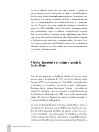 60 FORMAÇÃO PEDAGÓGICA DE DOCENTES
Os setores políticos tradicionais, que são as massas populares, os
intelectuais progressistas da burguesia nacional, no seio do Estado da
dominação de classe do período populista-desenvolvimentista foram
aniquilados, e se buscava transformar a influência militar permanente
como condição necessária para o desenvolvimento e a segurança
nacional. Enquanto isso, uma parcela de estudantes universitários,
através da UNE (União Nacional dos Estudantes), engajou-se na luta
pela organização da cultura com vistas a uma organização estrutural
da sociedade brasileira. A partir daí, greves, mobilizações, assembleias,
crescimento das organizações sindicais, além das ligas Camponesas e
os Sindicatos rurais, integravam o contexto político da época. Até a
Igreja criou um sistema de radiodifusão educativa com o movimento de
educação de base, ao ponto de envolver-se com campanhas eleitorais
em favor de candidatos cristãos.
A Política Educacional e a Legislação no período da
Ditadura Militar
Antes de nos determos na legislação educacional faremos alguns
recortes sobre a Constituição de 1967, período da Ditadura militar.
Germano (l993) nos mostra que em 1966 eclodiu um conflito entre
o Executivo e o Legislativo, envolvendo inclusive parlamentares
da própria Arena - Aliança Renovadora Nacional –, um partido da
situação”. A esta altura, o governo preparava a redação de uma nova
Constituição em substituição à de 1946, mas impedia a participação
efetiva do Congresso Nacional ao resistir em aceitar propostas e
emendas oriundas de parlamentares.
Em meio ao desentendimento, o Marechal Castelo Branco cassou o
mandato de seis deputados federais. O Deputado Adauto Lúcio Car-
doso (membro da Arena), presidente da Câmara recusou-se a reco-
nhecer as cassações – uma vez que, para ele, se tratava de uma com-
petência inalienável da Câmara e permitiu que os deputados cassados
continuassem atuando e fizessem, inclusive, as suas respectivas defesas
 