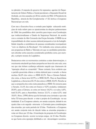 POLÍTICA E LEGISLAÇÃO EDUCACIONAL | unidade 3 61
no plenário. A resposta do governo foi repressiva: agentes do Depar-
tamento de Ordem Política e Social prenderam o Deputado Doutel de
Andrade, um dos cassados em 20 de outubro de l966. O Presidente da
República, através do Ato Complementar nº 23, fechou o Congresso
Nacional por um mês.
Com isso o Executivo ficou a vontade para legislar colocando restri-
ções de toda ordem para os oposicionistas às eleições parlamentares
de 1966. Isto possibilitou abrir caminho para impor uma Constituição
que institucionalizasse o Estado de Segurança Nacional, de acordo
com a vontade do Alto Comando das Forças Armadas. O MDB viu-se
impossibilitado de obter sucesso eleitoral porquanto a Lei da Inelegibi-
lidade impedia a candidatura de pessoas consideradas incompatíveis
“com os objetivos da Revolução”. Foi instituída uma censura prévia
aos programas de Rádio e Televisão em que os candidatos pretendes-
sem abordar certos assuntos considerados proibidos como, por exem-
plo, o próprio recesso do Legislativo.
Destacamos entre os movimentos contrários a estas determinações, o
movimento estudantil que fazia campanha em favor do voto nulo, uma
vez que não tinham confiança suficiente naquilo que chamavam de
“operação oficial ou consentida”. Nesse contexto, ficou evidente que
o partido governista obteve a vitória eleitoral para o senado: a Arena
recebeu 56,6% dos votos e o MDB 43,3%. Para a Câmara Federal,
dos votos, a Arena teve 63,9% e o MDB 36,0%. Para as Assembleias
Legislativas, a Arena teve 64,1% dos votos e o MDB, 35,8%. Percebe-se
que a campanha dos votos nulos prejudicou o MDB. Os números para
o Senado, 11,6% dos votos em branco e 9,2% anulados, totalizaram
20,8%; para a Câmara, os votos em branco 14,2% e os nulos, 6,8%,
total 21,0%; para a Assembleia, brancos 12,1%, e nulos 6,5%, total
18,6%. Alves, (1994) afirma que foi formada uma comissão e que esta
tinha 72 horas para discutir e votar o projeto de Constituição na sua
totalidade. E ao Congresso caberia, em sessão conjunta, debatê-lo em
quatro dias e em seguida retornaria à Comissão para considerações
das emendas por outro período de 12 dias. Finalmente, o Congresso
em sessão conjunta teria de discutir todas as emendas propostas e
votar em bloco por 12 dias. A tramitação da proposta de Constituição
no Congresso deveria ocorrer no tempo exíguo de 31 dias. Percebe-
se que havia uma oposição debilitada e em desvantagem numérica.
 