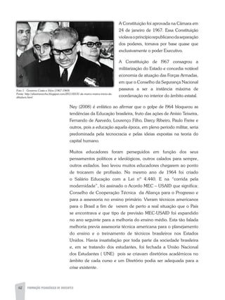 62 FORMAÇÃO PEDAGÓGICA DE DOCENTES
a Constituição foi aprovada na Câmara em
24 de janeiro de 1967. Essa Constituição
violavaoprincípiorepublicanodaseparação
dos poderes, tomava por base quase que
exclusivamente o poder Executivo.
a Constituição de l967 consagrou a
militarização do Estado e concedia notável
economia de atuação das Forças armadas,
em que o Conselho da Segurança Nacional
passava a ser a instância máxima de
coordenação no interior do âmbito estatal.
Ney (2008) é enfático ao afirmar que o golpe de l964 bloqueou as
tendências da Educação brasileira, fruto das ações de anísio Teixeira,
Fernando de azevedo, Lourenço Filho, Darcy Ribeiro, Paulo Freire e
outros, pois a educação aquela época, em pleno período militar, seria
predominada pela tecnocracia e pelas ideias expostas na teoria do
capital humano.
Muitos educadores foram perseguidos em função dos seus
pensamentos políticos e ideológicos, outros calados para sempre,
outros exilados. Isso levou muitos educadores chegarem ao ponto
de trocarem de profissão. No mesmo ano de 1964 foi criado
o Salário Educação com a Lei nº 4.440. E na “corrida pela
modernidade”, foi assinado o acordo MEC – USaID que significa:
Conselho de Cooperação Técnica da aliança para o Progresso e
para a assessoria no ensino primário. Vieram técnicos americanos
para o Brasil a fim de verem de perto a real situação que o País
se encontrava e que tipo de previsão MEC-USaID foi expandido
no ano seguinte para a melhoria do ensino médio. Esta tão falada
melhoria previa assessoria técnica americana para o planejamento
do ensino e o treinamento de técnicos brasileiros nos Estados
Unidos. Havia insatisfação por toda parte da sociedade brasileira
e, em se tratando dos estudantes, foi fechada a União Nacional
dos Estudantes ( UNE) pois se criavam diretórios acadêmicos no
âmbito de cada curso e um Diretório podia ser adequada para a
crise existente.
Foto 1 - Governo Costa e Silva (1967-1969)
Fonte: http://silveiraroccha.blogspot.com/2011/03/31-de-marco-marca-inicio-da-
ditadura.html
 