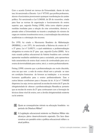 POLíTICA E LEGISLAÇÃO EDUCACIONAL | UNIDADE 3 63
Com o acordo Central em termos da Universidade, diante de tudo
isso, foi sancionado o Decreto - Lei nº 477/69, que proibia professores,
alunos e funcionários promoverem quaisquer manifestações de caráter
político. Foi sancionada a Lei 5.540/68, de 28 de novembro, criada
para fixar as normas de organização e funcionamento do ensino
superior, que, segundo Freitag (1998), tinha como objetivo propor
medidas imediatas para a solução da crise universitária, diminuir a
pressão sobre a Universidade no tocante a ampliação do número de
vagas em maiores investimentos novos, a racionalização das estruturas
acadêmicas e a otimização dos recursos.
Em 1970, foi criado o Movimento Brasileiro de alfabetização
(MOBRaL), e em 1971, foi sancionada a Reforma do ensino de 1º
e 2º graus, Lei nº 5.692/71, a qual estabeleceu a profissionalização
obrigatória no ensino de 2º grau que, segundo Cunha (2000), foi a
mais ousada política educacional da história brasileira sem contudo
apresentar resultados satisfatórios para a sociedade, pois apresentava
toda característica de ensino dual: ensino de continuidade para uns e
ensino de terminalidade para outros, isto é, o ensino profissionalizante.
Freitag (1998) comenta que a profissionalização era muito discutida,
uma vez que nem a rede de ensino oficial nem a privada se viam
em condições financeiras de fornecer as instalações e os recursos
humanos qualificados para o ensino profissionalizante. Esse e
outros fatores contribuíram para o fracasso da lei. a Lei nº 7.044/82
dispensou (ou seja, tornou opcional) as escolas de ensino de 2º grau da
obrigatoriedade de oferecer a profissionalização. Ressalta-se portanto
que as escolas de ensino de 2º grau continuaram com a formação de
técnicos desse nível de ensino, sem a devida obrigatoriedade existente
na lei anterior.
Quais as consequências visíveis na educação brasileira no
período da Ditadura Militar?
a Legislação educacional existente na Ditadura Militar não
alcançou pleno desenvolvimento esperado. Em face disso
construa um paralelo entre a política educacional militar e a
atual política.
1
2
 