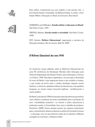 64 FORMAÇÃO PEDAGÓGICA DE DOCENTES
Para melhor compreensão sua com respeito a este assunto, leia o
livro Escola Estado e Sociedade, de Bárbara Freitag ou ainda o livro
Estado Militar e Educação no Brasil, do Germano. Boa leitura!
GERMaNO, José Willington. Estado militar e educação no Brasil.
São Paulo: Cortez, 1993.
FREITaG, Bárbara. Escola estado e sociedade. São Paulo: Cortez,
1998.
NEY, antonio. Política Educacional: organização e estrutura da
Educação brasileira. Rio de Janeiro: Wak Ed. 2008.
A Reforma Educacional dos anos 1990
ao iniciarmos nossas reflexões sobre as Reformas Educacionais do
anos 90, lembremos da Declaração Mundial sobre Educação para
Todos da Organização das Nações Unidas para a Educação, a Ciência
e a Cultura, 1990. Esta data é significativa, um ano após a derrubada
do muro de Berlim, cujos fragmentos foram e são vendidos a turistas,
o que mostra de forma clara o caráter ideológico daquele evento
histórico, a vitória do capitalismo liberal, da democracia e da república
burguesa, ao mesmo tempo buscando legitimar cientificamente o
evento político.
NoBrasil,adécadade1990foichamadaafasedasreformasquetinham
como objetivo mudanças da nossa sociabilidade para a produção de
uma “sociabilidade produtiva”, no tocante à esfera educacional à
instituição escolar, a Universidade, bem como o trabalho do professor.
Pochmann (2008) chama atenção quanto aos aspectos importantes
para o entendimento dessas mudanças na esfera de formação humana
– a educação, uma vez que tínhamos saído de um período conflitante
carregado de incertezas: a Ditadura militar.
 