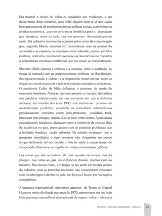 POLÍTICA E LEGISLAÇÃO EDUCACIONAL | unidade 3 65
Era notável o desejo de todos os brasileiros por mudanças, e em
decorrência deste consenso seria inútil alguém opor-se já que havia
boas perspectivas de transformação nas políticas sociais, com ênfase na
política econômica, que por certo traria benefícios para a população
que almejava, antes de tudo, por um governo democraticamente
eleito. Foi notável o movimento expresso pelos meios de comunicação
que, segundo Morris, estavam em consonância com os anseios da
sociedade e se espraiou na imprensa como: televisão, jornais, partidos
políticos, sindicatos, movimentos sociais e escolas até mesmo dispostos
a desmobilizar eventuais resistências que por acaso se manifestassem.
Shiroma (2004) aponta a sintonia e a conexão entre a exaltação às
forças de mercado com as correspondentes políticas de liberalização,
desregulamentação e outras - e a hegemonia conservadora sobre as
forças de consciência social e suas ressonâncias nas práticas educativas.
O presidente Collor de Melo deflagrou o processo de ajuste da
economia brasileira. Abriu-se prematuramente o mercado doméstico
aos produtos internacionais em um momento em que a indústria
nacional, em meados dos anos 1980, mal iniciara seu processo de
reestruturação produtiva, enquanto os consultores internacionais
popularizavam conceitos como lean-producion, qualidade total,
produção sem estoque, sistema Just-in-time, entre outros. A esta altura
pesquisadores brasileiros alertavam para a existência de poucas ilhas
de excelência no país, preocupados com os possíveis problemas que
a indústria brasileira podia enfrentar. Os estudos revelavam que o
progresso tecnológico e suas benesses não chegariam em pouco
tempo facilmente até nós devido o País ter saído a pouco tempo de
um período ditatorial e carregado de muitas controvérsias políticas.
Era visível que não se tratava de uma questão de tempo, mas da
posição que cabia ao país na excludente divisão internacional no
trabalho. Não durou muito, e o baque se fez sentir em muitos setores
da indústria, pois os produtos nacionais não conseguiram concorrer
com os estrangeiros dentro do país. Isto forçou a busca por vantagens
competitivas.
A literatura internacional, retomando aspectos da Teoria do Capital
Humano muito divulgada nos anos de 1970, apresentava em seu bojo
forte presença nas políticas educacionais do regime militar – afirmava
 