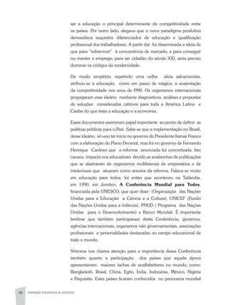 66 FORMAÇÃO PEDAGÓGICA DE DOCENTES
ser a educação o principal determinante da competitividade entre
os países. Por outro lado, alegava que o novo paradigma produtivo
demandava requisitos diferenciados de educação e qualificação
profissional dos trabalhadores. A partir daí foi disseminada a ideia de
que para “sobreviver” à concorrência de mercado, e para conseguir
ou manter o emprego, para ser cidadão do século XXI, seria preciso
dominar os códigos da modernidade.
De modo simplório, repetindo uma velha ideia salvacionista,
atribuiu-se à educação, como em passo de mágica, a sustentação
da competitividade nos anos de l990. Os organismos internacionais
propagaram esse ideário mediante diagnósticos, análises e propostas
de soluções consideradas cabíveis para toda a América Latina e
Caribe do que trata a educação e a economia.
Esses documentos exerceram papel importante ao ponto de definir as
políticas públicas para o País. Sabe-se que a implementação no Brasil,
desse ideário, só veio ter início no governo do Presidente Itamar Franco
com a elaboração do Plano Decenal, mas foi no governo de Fernando
Henrique Cardoso que a reforma anunciada foi concretizada. Isto
causou impacto nos educadores devido as avalanches de publicações
que se alastraram de organismos multilaterais de empresários e de
intelectuais que atuaram como arautos da reforma. Falava-se muito
em educação para todos, foi então que aconteceu na Tailândia,
em 1990, em Jomtien, A Conferência Mundial para Todos,
financiada pela UNESCO, que quer dizer: (Organização das Nações
Unidas para a Educação a Ciência e a Cultura), UNICEF (Fundo
das Nações Unidas para a Infância), PNUD ( Programa das Nações
Unidas para o Desenvolvimento) e Banco Mundial. É importante
lembrar que também participaram desta Conferência, governos,
agências internacionais, organismos não governamentais, associações
profissionais e personalidades destacadas no campo educacional de
todo o mundo.
Shiroma nos chama atenção para a importância dessa Conferência
também quanto a participação dos países que aquela época
apresentavam maiores tachas de analfabetismo no mundo, como:
Bangladesh, Brasil, China, Egito, Índia, Indonésia, México, Nigéria
e Paquistão. Estes países ficaram conhecidos no panorama mundial
 