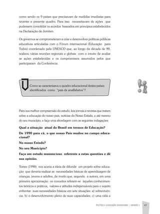 POLíTICA E LEGISLAÇÃO EDUCACIONAL | UNIDADE 3 67
como sendo os 9 países que precisavam de medidas imediatas para
reverter o presente quadro. Para isso necessitavam de ações que
pudessem consolidar os acordos baseados em princípios estabelecidos
na Declaração de Jomtien.
Os governos se comprometeram a criar e desenvolver políticas públicas
educativas articuladas com o Fórum internacional (Educação para
Todos) coordenado pela UNESCO que, ao longo da década de 90,
realizou várias reuniões regionais e globais com o intuito de avaliar
as ações estabelecidas e os compromissos assumidos pelos que
participaram da Conferência.
Para sua melhor compreensão do estudo, leia jornais e revistas que tratam
sobre a educação do nosso país, notícias do Nosso Estado, e até mesmo
do seu município, e faça uma abordagem com as seguintes indagações:
Qual a situação atual do Brasil em termos de Educação?
De 1990 para cá, o que nosso País mudou no campo educa-
cional?
No nosso Estado?
No seu Município?
Faça um estudo mununcioso referente a estas questões e dê
sua opinião.
Torres (1990) nos acena a ideia de difundir um projeto sobre educa-
ção que deveria realizar as necessidades básicas de aprendizagem de
crianças, jovens e adultos, de modo que, segundo a autora, em uma
primeira aproximação os conceitos referem-se àqueles conhecimen-
tos teóricos e práticos, valores e atitudes indispensáveis para o sujeito
enfrentar suas necessidades básicas em sete situações: a) sobrevivên-
cia; b) o desenvolvimento pleno de suas capacidades; c) uma vida e
Como se caracterizava o quadro educacional destes países
identificados como “pais de analfabetos”?
 