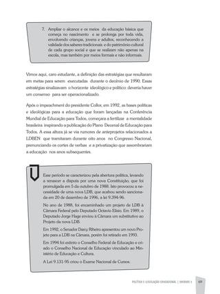 POLÍTICA E LEGISLAÇÃO EDUCACIONAL | unidade 3 69
Vimos aqui, caro estudante, a definição das estratégias que resultaram
em metas para serem executadas durante o decênio de 1990. Essas
estratégias sinalizavam o horizonte ideológico e político: deveria haver
um consenso para ser operacionalizado.
Após o impeachment do presidente Collor, em 1992, as bases políticas
e ideológicas para a educação que foram lançadas na Conferência
Mundial de Educação para Todos, começara a fertilizar a mentalidade
brasileira inspirando a publicação do Plano Decenal de Educação para
Todos. A essa altura já se via rumores de anteprojetos relacionados a
LDBEN que tramitaram durante oito anos no Congresso Nacional,
prenunciando os cortes de verbas e a privatização que assombrariam
a educação nos anos subsequentes.
Esse período se caracterizou pela abertura política, levando
a renascer a disputa por uma nova Constituição, que foi
promulgada em 5 da outubro de 1988. Isto provocou a ne-
cessidade de uma nova LDB, que acabou sendo sanciona-
da em 20 de dezembro de 1996, a lei 9.394-96.
No ano de 1988, foi encaminhado um projeto de LDB à
Câmara Federal pelo Deputado Octavio Elísio. Em 1989, o
Deputado Jorge Hage enviou à Câmara um substitutivo ao
Projeto da nova LDB.
Em 1992, o Senador Darcy Ribeiro apresentou um novo Pro-
jeto para a LDB na Câmara, porém foi retirado em 1993.
Em 1994 foi extinto o Conselho Federal de Educação e cri-
ado o Conselho Nacional de Educação vinculado ao Min-
istério de Educação e Cultura.
A Lei 9.131-95 criou o Exame Nacional de Cursos.
7.	Ampliar o alcance e os meios da educação básica que
começa no nascimento e se prolonga por toda vida,
envolvendo crianças, jovens e adultos, reconhecendo a
validade dos saberes tradicionais e do patrimônio cultural
de cada grupo social e que se realizam não apenas na
escola, mas também por meios formais e não informais.
 