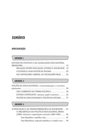 SUMÁRIO
APRESENTAÇÃO
UNIDADE 1
ESTUDO DE POLÍTICA E DA LEGISLAÇÃO EDUCACIONAL
BRASILEIRA ................................................................................	 19
RELAÇÃO ENTRE EDUCAÇÃO, ESTADO E SOCIEDADE	 19
O ESTADO E SUAS POLÍTICAS SOCIAIS ..........................	 22
DO CAPITALISMO LIBERAL AO SOCIALISMO REAL .......	 22
UNIDADE 2
POLÍTICAS EDUCACIONAIS: contextualização e conceitos
pertinentes ...................................................................................	 29
	 USO CORRENTE DO TERMO POLÍTICA ..........................	 30
	 ESTADO CAPITALISTA: natureza, papel e estrutura ...........	 32
	 POLÍTICAS EDUCACIONAIS E POLÍTICAS SOCIAIS .......	 37
UNIDADE 3
A EDUCAÇÃO E AS TRANSFORMAÇÕES DA SOCIEDADE ... 41
	 O ARCABOUÇO DA POLÍTICA EDUCACIONAL BRASI-
	 LEIRA: estrutura e organização curricular (1889-1985) .......	 46
		 Fase República: república vela ....................................	 47
		 Fase Republicna: segunda república e o estado novo ...	 49
 